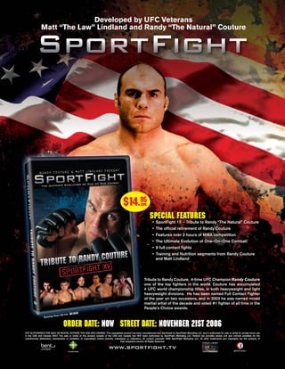 Developed by UFC Veterans
               Matt “The Law” Lindland and Randy “The Natural” Couture




                                                                                            $14.95          SPR

                                                                                                                    SPECIAL FEATURES
                                                                                                                       • SportFight 15 – Tribute to Randy “The Natural” Couture
                                                                                                                       • The ofﬁcial retirement of Randy Couture
                                                                                                                       • Features over 2 hours of MMA competition
                                                                                                                       • The Ultimate Evolution of One–On–One Combat!
                                                                                                                       • 9 full contact ﬁghts
                                                                                                                       • Training and Nutrition segments from Randy Couture
                                                                                                                         and Matt Lindland




                                                                                                               Tribute to Randy Couture. 4-time UFC Champion Randy Couture
                                                                                                               one of the top ﬁghters in the world. Couture has accumulated
                                                                                                               4 UFC world championship titles, in both heavyweight and light
                                                                                                               heavyweight divisions. He has been named Full Contact Fighter
                                                                                                               of the year on two occasions, and in 2003 he was named mixed
                                                                                                               martial artist of the decade and voted #1 ﬁghter of all time in the
                                                                                                               People’s Choice awards.
                                   in
                           me 120 m
                 Running Ti


                                   ORDER DATE: NOW STREET DATE: NOVEMBER 21st 2006
NOT AUTHORIZED FOR SALE OR RENTAL OUTSIDE THE USA AND CANADA: This copyrighted product has been manufactured and distributed by SportFight Marketing LLC, and is authorized for sale or rental for private home use
in the USA and Canada ONLY. The sale or rental of this product outside of the USA and Canada has NOT been authorized by SportFight Marketing LLC. Federal law provides severe civil and criminal penalties for the
unauthorized distribution, reproduction or exhibition of copyrighted motion pictures, videotapes or videodiscs. All content copyright 2006 SportFight Marketing LLC. All other trademarks and copyrights are the property of
                                                                                           their respective owners. All Rights Reserved.

                                                                              www.sportﬁght.tv
 