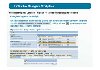 TMW – Tax Manager´s Workplace
Menu Preparação da Condição – Migração Tabelas de impostos para condições
Correção de registros de condição
Em situações em que algum registro apareça com o status amarelo ou vermelho, selecione
a opção e utilize o ícone para gerar um novo
registro correto, conforme exemplo:
 