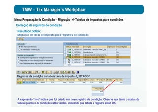 TMW – Tax Manager´s Workplace
Menu Preparação da Condição – Migração Tabelas de impostos para condições
Correção de registros de condição
Resultado obtido:
A expressão “nvo” indica que foi criado um novo registro de condição. Observe que tanto o status da
tabela quanto o da condição estão verdes, indicando que tabela e registro estão OK.
 