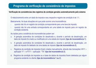 Programa de verificação de consistência de impostos
Verificação da consistências dos registros de condição gerados automaticamente pelo sistema
O relacionamento entre um dado de imposto e seu respectivo registro de condição é de 1:1;
Basicamente, há duas situações em que pode ocorrer uma inconsistência:
- quando não há um registro de condição correspondente para uma taxa de imposto;
- quando não há uma entrada correspondente em uma tabela de imposto para um registro de
condição existente.
As razões para a existência de inconsistências podem ser:
a. A geração automática de condições foi desativada e, durante o período de desativação, um
dado de imposto foi criado ou modificado em uma tabela de imposto (tipo de inconsistência 1);
b. A geração automática de condições foi desativada e, durante o período de desativação, um
dado de imposto foi deletado de uma tabela de imposto (tipo de inconsistência 2);
c. Registros de condição de impostos foram criados manualmente, através das transações VK11 –
aplicação “V” – e FV11 – aplicação “TX” (tipo de inconsistência 2);
d. Registros de condição de impostos ou a base de dados de impostos foram deletados por algum
programa existente no cliente (tipo de inconsistência 1 ou 2).
 