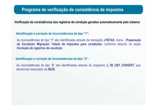 Programa de verificação de consistência de impostos
Verificação da consistências dos registros de condição gerados automaticamente pelo sistema
Identificação e correção de inconsistências do tipo “1”:
As inconsistências do tipo “1” são identificadas através da transação J1BTAX, menu: Preparação
da Condição/ Migração/ Tabela de Impostos para condições, conforme descrito na seção
Correção de registros de condição
Identificação e correção de inconsistências do tipo “2”:
As inconsistências do tipo “2” são identificadas através do programa J_1B_CBT_CONSIST, que
deverá ser executado via SE38.
 