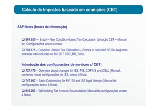 Cálculo de Impostos baseado em condições (CBT)
SAP Notes (fontes de informação)
664.855 – Brazil – New Condition-Based Tax Calculation (ativação CBT + Manual
de Configurações anexo à nota);
736.675 – Condition -Based Tax Calculation – Entries in delivered BC Set (algumas
entradas não incluídas no BC SET CSC_BR_TAX);
Introdução das configurações de serviços c/ CBT:
727.475 – Overview about changes for ISS, PIS, COFINS and CSLL (Manual,
contendo novas configurações de ISS, anexo à Nota;
747.607 – Basic Customizing for MP135 and ISS legal change (Manual de
configurações anexo à Nota);
916.003 – Withholding Tax Amount Accumulation (Manual de configurações anexo
à Nota).
 