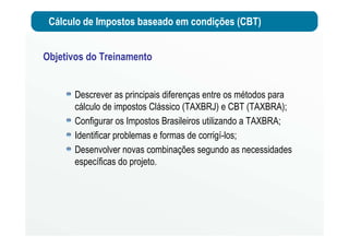 Cálculo de Impostos baseado em condições (CBT)
Objetivos do Treinamento
Descrever as principais diferenças entre os métodos para
cálculo de impostos Clássico (TAXBRJ) e CBT (TAXBRA);
Configurar os Impostos Brasileiros utilizando a TAXBRA;
Identificar problemas e formas de corrigí-los;
Desenvolver novas combinações segundo as necessidades
específicas do projeto.
 