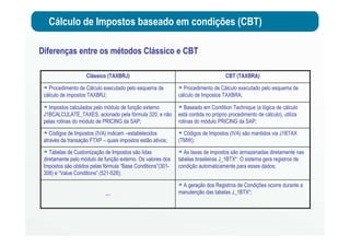 Cálculo de Impostos baseado em condições (CBT)
Diferenças entre os métodos Clássico e CBT
A geração dos Registros de Condições ocorre durante a
manutenção das tabelas J_1BTX*;…
As taxas de impostos são armazenadas diretamente nas
tabelas brasileiras J_1BTX*. O sistema gera registros de
condição automaticamente para esses dados;
Tabelas de Customização de Impostos são lidas
diretamente pelo módulo de função externo. Os valores dos
Impostos são obtidos pelas fórmula “Base Conditions”(301-
308) e “Value Conditions” (521-528);
Códigos de Impostos (IVA) são mantidos via J1BTAX
(TMW);
Códigos de Impostos (IVA) indicam –estabelecidos
através da transação FTXP – quais impostos estão ativos;
Baseado em Condition Technique (a lógica de cálculo
está contida no próprio procedimento de cálculo), utiliza
rotinas do módulo PRICING da SAP;
Impostos calculados pelo módulo de função externo
J1BCALCULATE_TAXES, acionado pela fórmula 320, e não
pelas rotinas do módulo de PRICING da SAP;
Procedimento de Cálculo executado pelo esquema de
cálculo de Impostos TAXBRA;
Procedimento de Cálculo executado pelo esquema de
cálculo de impostos TAXBRJ;
CBT (TAXBRA)Clássico (TAXBRJ)
 