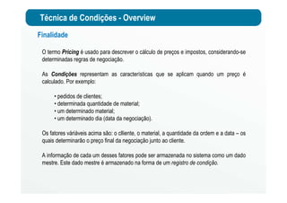 Técnica de Condições - Overview
Finalidade
O termo Pricing é usado para descrever o cálculo de preços e impostos, considerando-se
determinadas regras de negociação.
As Condições representam as características que se aplicam quando um preço é
calculado. Por exemplo:
• pedidos de clientes;
• determinada quantidade de material;
• um determinado material;
• um determinado dia (data da negociação).
Os fatores váriáveis acima são: o clliente, o material, a quantidade da ordem e a data – os
quais determinarão o preço final da negociação junto ao cliente.
A informação de cada um desses fatores pode ser armazenada no sistema como um dado
mestre. Este dado mestre é armazenado na forma de um registro de condição.
 