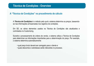 Técnica de Condições - Overview
A “Técnica de Condições” no procedimento de cálculo
A Técnica de Condições é o método pelo qual o sistema determina os preços, baseando-
se nas informações armazenadas nos registros de condições.
Em SD, os vários elementos usados na Técnica de Condições são atualizados e
controlados no Customizing.
Durante o processamento de ordens de venda, o sistema utiliza a Técnica de Condições
para determinar as informações importantes para a determinação do preço. Por exemplo,
o sistema determina automaticamente:
• qual preço bruto deverá ser carregado para o cliente e
• quais descontos e sobretaxas serão relevantes no processo.
 