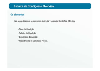 Técnica de Condições - Overview
Os elementos
Esta seção descreve os elementos dentro da Técnica de Condições. São eles:
• Tipos de Condição;
• Tabelas de Condição;
• Sequências de Acesso;
• Procedimento de Cálculo de Preços.
 