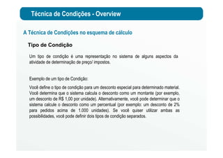 Técnica de Condições - Overview
A Técnica de Condições no esquema de cálculo
Tipo de Condição
Um tipo de condição é uma representação no sistema de alguns aspectos da
atividade de determinação de preço/ impostos.
Exemplo de um tipo de Condição:
Você define o tipo de condição para um desconto especial para determinado material.
Você determina que o sistema calcula o desconto como um montante (por exemplo,
um desconto de R$ 1,00 por unidade). Alternativamente, você pode determinar que o
sistema calcule o desconto como um percentual (por exemplo: um desconto de 2%
para pedidos acima de 1.000 unidades). Se você quiser utilizar ambas as
possibilidades, você pode definir dois tipos de condição separados.
 