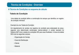 Técnica de Condições - Overview
A Técnica de Condições no esquema de cálculo
Tabela de Condição
Uma tabela de condição define a combinação de campos que identifica um registro
de condição individual.
Exemplo de uma Tabela de Condição:
Um departamento de vendas cria registros de condição para estipulação de preço,
segundo uma determinada combinação cliente-material. A versão standard do
Sistema SAP inclui a tabela de condições 005 para essa finalidade. A chave da tabela
005 inclui os seguintes campos:
• Organização de Vendas
• Canal de Distribuição
• Cliente
• Material
 