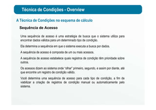 Técnica de Condições - Overview
A Técnica de Condições no esquema de cálculo
Sequência de Acesso
Uma sequência de acesso é uma estratégia de busca que o sistema utiliza para
encontrar dados válidos para um determinado tipo de condição.
Ela determina a sequência em que o sistema executa a busca por dados.
A sequência de acesso é composta de um ou mais acessos.
A sequência de acesso estabelece quais registros de condição têm prioridade sobre
outros.
Os acessos dizem ao sistema onde “olhar” primeiro, segundo, e assim por diante, até
que encontre um registro de condição válido.
Você determina uma sequência de acesso para cada tipo de condição, a fim de
viabilizar a criação de registros de condição manual ou automaticamente pelo
sistema.
 