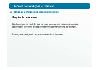 Técnica de Condições - Overview
A Técnica de Condições no esquema de cálculo
Sequência de Acesso
Há alguns tipos de condição para os quais você não cria registros de condição
(descontos de cabeçalho, que só podem ser incluídos manualmente, por exemplo).
Estes tipos de condição não requerem uma sequência de acesso.
 