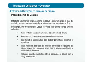 Técnica de Condições - Overview
Procedimento de Cálculo
O trabalho preliminar de um procedimento de cálculo é definir um grupo de tipos de
condição, em uma determinada sequência, afim de encontrar um valor específico.
Por exemplo, um Procedimento de Cálculo de Preços, para calcular o preço, também
determina:
• Quais subtotais aparecem durante o processamento do cálculo;
• Até que ponto o preço pode ser processado manualmente;
• Qual método o sistema utiliza para calcular percentuais, descontos e
sobretaxas;
• Quais requisitos dos tipos de condição envolvidos no esquema de
cálculo devem ser cumpridos antes que o sistema providencie a
contabilização de valores.
• Todos os impostos incidentes sobre a transação, de acordo com o
código IVA utilizado.
A Técnica de Condições no esquema de cálculo
 
