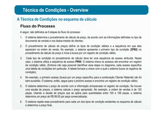 Técnica de Condições - Overview
Fluxo do Processo
A seguir, são definidos as 6 etapas do fluxo do processo:
1. O sistema determina o procedimento de cálculo de preço, de acordo com as informações definidas no tipo de
documento de vendas e nos dados-mestre de clientes;
2. O procedimento de cálculo de preços define os tipos de condição válidos e a sequência em que eles
aparecem na ordem de venda. No exemplo, o sistema apresenta o primeiro tipo de condição (ZPB2) no
procedimento de cálculo de preço e inicia a busca por um registro de condição válido;
3. Cada tipo de condição no procedimento de cálculo deve ter uma sequência de acesso atribuída. Nesse
caso, o sistema utiliza a sequência de acesso PR00. O sistema checa os acessos até encontrar um registro
de condição válido. (Embora não seja possível identificar essa etapa no diagrama, cada acesso especifica
uma tabela de condições em particular. A tabela fornece a chave com a qual o sistema busca os registros de
condição);
4. No exemplo, o primeiro acesso (busca por um preço específico para a combinação Cliente/ Material) não foi
bem-sucedido. O sistema, então, segue para o próximo acesso e encontra um registro de condição válido;
5. O sistema determina o preço de acordo com a informação armazenada no registro de condição. Se houver
uma escala de preços, o sistema calcula o preço apropriado. No exemplo, a ordem de vendas é de 120
peças. Usando a escala de preços que se aplica para quantidades entre 100 e 199 peças, o sistema
determina um preço de R$ 99,00 por peça comercializada;
6. O sistema repete esse procedimento para cada um dos tipos de condição existentes no esquema de cálculo
e determina o preço final.
A Técnica de Condições no esquema de cálculo
 