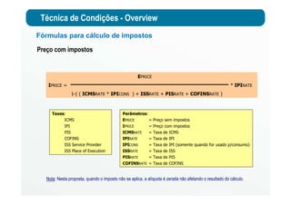 Técnica de Condições - Overview
Fórmulas para cálculo de impostos
Nota: Nesta proposta, quando o imposto não se aplica, a alíquota é zerada não afetando o resultado do cálculo.
EPRICE
IPRICE = * IPIRATE
1-( ( ICMSRATE * IPICONS ) + ISSRATE + PISRATE + COFINSRATE )
Preço com impostos
Taxes:
ICMS
IPI
PIS
COFINS
ISS Service Provider
ISS Place of Execution
Parâmetros:
EPRICE = Preço sem impostos
IPRICE = Preço com impostos
ICMSRATE = Taxa de ICMS
IPIRATE = Taxa de IPI
IPICONS = Taxa de IPI (somente quando for usado p/consumo)
ISSRATE = Taxa de ISS
PISRATE = Taxa de PIS
COFINSRATE = Taxa de COFINS
 