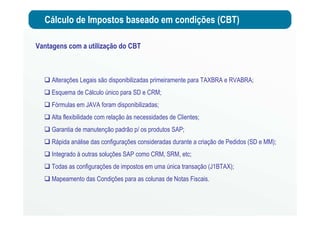 Cálculo de Impostos baseado em condições (CBT)
Vantagens com a utilização do CBT
Alterações Legais são disponibilizadas primeiramente para TAXBRA e RVABRA;
Esquema de Cálculo único para SD e CRM;
Fórmulas em JAVA foram disponibilizadas;
Alta flexibilidade com relação às necessidades de Clientes;
Garantia de manutenção padrão p/ os produtos SAP;
Rápida análise das configurações consideradas durante a criação de Pedidos (SD e MM);
Integrado à outras soluções SAP como CRM, SRM, etc;
Todas as configurações de impostos em uma única transação (J1BTAX);
Mapeamento das Condições para as colunas de Notas Fiscais.
 