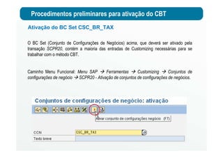 Procedimentos preliminares para ativação do CBT
Ativação do BC Set CSC_BR_TAX
O BC Set (Conjunto de Configurações de Negócios) acima, que deverá ser ativado pela
transação SCPR20, contém a maioria das entradas de Customizing necessárias para se
trabalhar com o método CBT.
Caminho Menu Funcional: Menu SAP Ferramentas Customizing Conjuntos de
configurações de negócio SCPR20 - Ativação de conjuntos de configurações de negócios.
 