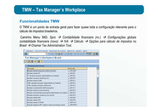TMW – Tax Manager´s Workplace
Funcionalidades TMW
O TMW é um ponto de entrada geral para fazer quase toda a configuração relevante para o
cálculo de impostos brasileiros.
Caminho Menu IMG: Spro Contabilidade financeira (nv.) Configurações globais
contabilidade financeira (novo) IVA Cálculo Opções para cálculo de impostos no
Brasil Chamar Tax Administration Tool.
 