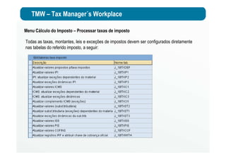 TMW – Tax Manager´s Workplace
Menu Cálculo do Imposto – Processar taxas de imposto
Todas as taxas, montantes, leis e exceções de impostos devem ser configurados diretamente
nas tabelas do referido imposto, a seguir:
 