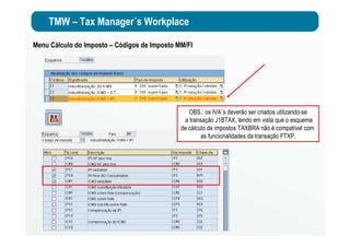 TMW – Tax Manager´s Workplace
OBS.: os IVA´s deverão ser criados utilizando-se
a transação J1BTAX, tendo em vista que o esquema
de cálculo de impostos TAXBRA não é compatível com
as funcionalidades da transação FTXP.
Menu Cálculo do Imposto – Códigos de Imposto MM/FI
 