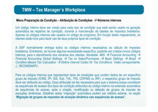 TMW – Tax Manager´s Workplace
Menu Preparação da Condição – Atribuição de Condições Números internos
Um código interno deve ser criado para cada tipo de condição que está sendo usada na geração
automática de registros de condição, durante a manutenção da tabelas de impostos brasileiros.
Apenas os códigos internos são usados no código de programa. Em função deste mapeamento, os
clientes estão livre para fazer uso de seus próprios tipos de condição.
A SAP normalmente entrega todos os códigos internos necessários ao cálculo de impostos
brasileiros. Entretanto, se houver alguma necessidade específica, poderão ser criados novos códigos
internos, para o atendimento dos cenários dos clientes. Atividade: IMG Financial Accounting
Financial Accounting Global Settings Tax on Sales/Purchases Basic Settings Brazil
Condition-Based Tax Calculation Define Internal Codes for Tax Conditions. Visão correpondente:
J_1BCONDMAPV.
Para os códigos internos que representam tipos de condições que contém dados de um específico
grupo de imposto (ICMS, IPI, ISS, Sub. Trib., PIS, COFINS ou IRF), o respectivo grupo de imposto
deve ser atribuído ao código. Essa atribuição se faz necessária para que o sistema possa considerar
as sequências de acesso dos tipos de condição atribuídos ao código interno na extensão automática
de sequências de acesso, após a criação, modificação ou deleção de grupos de imposto de
exceções dinâmicas. Detalhes desta “migração” automática podem ser obtidos adiante, na seção
“Migração de grupos de impostos de exceção dinâmica nas sequências de acesso”.
 