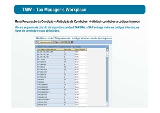 TMW – Tax Manager´s Workplace
Menu Preparação da Condição – Atribuição de Condições Atribuir condições a códigos internos
Para o esquema de cálculo de impostos standard TAXBRA, a SAP entrega todos os códigos internos, os
tipos de condição e suas atribuições.
 