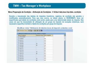 TMW – Tax Manager´s Workplace
Menu Preparação da Condição – Atribuição de Condições Aribuir tabs.taxa imp./tabs. condição
Durante a manutenção das tabelas de impostos brasileiros, registros de condição são gerados e
modificados automaticamente. Para que isso ocorra, na tabela abaixo (J_1BVIEWMAP), deve ser
especificada qual tabela de condições está sendo usada para uma determinada tabela de imposto. Nos
casos em que há necessidade de utilização de um grupo de imposto de exceções dinâmicas, será
necessário especificar também a tabela de condições por grupo de imposto.
 