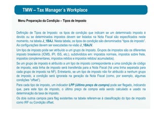 TMW – Tax Manager´s Workplace
Menu Preparação da Condição – Tipos de Imposto
Definição de Tipos de Imposto: os tipos de condição que indicam se um determinado imposto é
devido ou se determinados impostos devem ser listados na Nota Fiscal são especificados neste
momento, na tabela J_1BAJ. Nesta tabela, os tipos de condição são denominados “tipos de imposto”.
As configurações devem ser executadas na visão J_1BAJV.
Um tipo de imposto pode ser atribuído a um grupo de imposto. Grupos de impostos são os diferentes
imposto brasileiros (ICMS, IPI, ISS, etc.), subdivididos em: impostos normais, impostos sobre frete,
impostos complementares, impostos retidos e impostos retidos/ acumulados).
Se um grupo de imposto é atribuído a um tipo de imposto correspondente a uma condição de código
de imposto, esta linha de imposto será transferida para a Nota Fiscal (há uma linha separada para
cada grupo de imposto na NF). Entretanto, se um tipo de imposto não for atribuído a nenhum grupo
de imposto, a condição será ignorada na geração da Nota Fiscal (como, por exemplo, algumas
condições “offset”).
Para cada tipo de imposto, um indicador LPP (último preço de compra) pode ser flegado, indicando
que, para este tipo de imposto, o último preço de compra está sendo calculado e usado na
determinação da taxa de imposto.
Os dois outros campos para flag existentes na tabela referem-se à classificação do tipo de imposto
como IRF ou Condição offset.
 