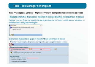 TMW – Tax Manager´s Workplace
Menu Preparação da Condição – Migração Grupos de impostos nas sequências de acesso
Migração automática de grupos de impostos de exceção dinâmica nas sequências de acesso
Sempre que um Grupo de imposto de exceção dinâmica for criado, modificado ou eliminado, o
sistema exibirá a seguinte mensagem:
Exemplo de atualização do grupo de imposto 15 nas sequências de acesso
 