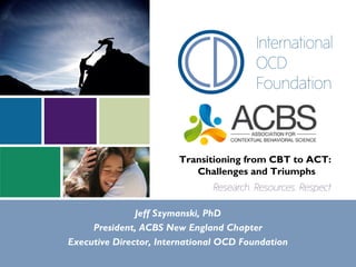 Transitioning from CBT to ACT:
Challenges and Triumphs
Jeff Szymanski, PhD
President, ACBS New England Chapter
Executive Director, International OCD Foundation
 