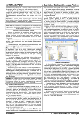 APOSTILAS OPÇÃO A Sua Melhor Opção em Concursos Públicos
Informática A Opção Certa Para a Sua Realização11
que indica a unidade de disquete, e selecione “Editar”, “Colar”. Os arquivos
armazenados na Área de Transferência serão copiados no disquete.
A utilização de um disquete limita o processo de cópia de arquivos ou
conjuntos de arquivos até o tamanho total de 1.44Mb. Para a cópia de
grandes quantidades de informação, o ideal é utilizar discos virtuais,
oferecidos por alguns servidores, ou uma mídia compacta como o CD-
ROM.
Importante: E essencial utilizar antivírus no seu computador. Deixe
sempre ativada a função “Proteção de Arquivos”. Essa função possibilita a
verificação automática à medida que eles são copiados.
É bom saber: Há outros modos de copiar arquivos. Um deles é selecionar
aqueles que se deseja copiar, clicar e sobre eles e, sem soltar o botão do
mouse, arrastá-los até o drive A:.
Detectando e corrigindo problemas: Scandisk
Sabemos que os arquivos são guardados em setores de disco (rígido
ou flexível). Muitas vezes, porém, esses setores podem apresentar
defeitos, provocando perda de dados. Outras vezes, processos de
gravação não concluídos podem levar o sistema de arquivos a um estado
inconsistente.
Quando você começara se deparar com erros do tipo: “Impossível
ler/gravar a partir do dispositivo”, fique certo de que as coisas não estão
como deveriam.
O primeiro passo para tentar uma solução é executar o Scandisk para
detectar e corrigir problemas no sistema de arquivos.
É bom saber: O Scandisk elimina setores marcados erroneamente como
se pertencessem a mais de um arquivo, e setores órfãos, que estão
marcados como usados, mas não pertencem a nenhum arquivo. Ele
também tenta ler os dados de setores deFeituosos, transferindo-os para
setores bons, marcando os defeituosos de modo que o sistema
operacional não os use mais.
Para executar o Scandisk, entre no Windows Explorer e dique com o
botão direito do mouse sobre a unidade de disco a ser diagnosticada (A:,
B:, C: ou D:). Selecione a opção “Propriedades” e, dentro da janela “Pro-
priedades”, selecione a opção “Ferramentas”. Clique sobre o botão “Verifi-
car Agora” e o Scandisk será iniciado. Selecione a opção teste “Completo”
e marque a opção de correção automática. dUque em “Iniciar” para realizar
a verificação e correção.
A primeira opção procura ler os dados, buscando setores defeituosos.
A segunda procura fazer sua transferência para setores bons, corrigindo
automaticamente os setores ambíguos e órfãos. Em qualquer caso, os
setores defeituosos eventualmente encontrados são marcados para não
serem mais utilizados pelo sistema operacional. Dependendo do tamanho
em megabytes da unidade de disco a ser diagnosticada, esse processo
pode ser demorado.
Importante: A Ferramenta do Scandisk só pode ser usada em discos que
aceitam nova gravação de dados, como os disquetes e os HDs. Assim,
CD-ROMs que só podem ser gravados uma única vez não podem ser
corrigidos, caso haja algum problema no processo de gravação.
Faça uma faxina em seu computador
O sistema operacional Windows, à medida de trabalha, faz uso de
uma área de rascunho que usa para guardar dados temporariamente.
Quando você navega pela web, por exemplo, as páginas que você visitou
são armazenadas em uma área temporária, para que possam ser
visualizadas rapidamente, caso você retome a elas. Tudo isso consome
espaço em seu disco rígido, o que, como veremos no tópico seguinte,
toma seu computador mais lento.
Para ficar livre desses arquivos temporários, de tempos em tempos,
utilize a opção “Limpeza de Disco”. Para isso, faça o seguinte caminho: na
área de trabalho do Windows, dique na barra “Iniciar”, “Programas”,
“Acessórios”, “Ferramenta do Sistema”, “Limpeza de disco”. Ao acionar
essa opção, uma janela aparecerá para que você escolha a unidade de
disco a ser limpa. Faça a escolha e dique em “0K”. O Windows calculará
quanto de espaço pode ser liberado no disco e após esse processo abrirá
uma janela como a ilustrada ao lado.
Ao optar, por exemplo, em apagar os arquivos ActiveX e Java
baixados da lnternet, você impedirá a execução offline dos mesmos. Mas
ainda ficarão rastros de navegação como os cookies, por exemplo.
Há outros modos de apagar arquivos desnecessários, cookies e
outras pistas deixadas em nosso micro todas as vezes que abrimos um
arquivo, acionamos um programa ou navegamos na lnternet. Existem,
inclusive, programas especializados nessa tarefa. Essa limpeza torna a
navegação mais rápida.
Para apagar seus rastros de navegação, por exemplo, abra o
Windows Explorer e selecione no disco C: as pastas “Arquivos de
Programas ‘Windows”, ‘Tempo”, “Temporary lnternet Files”. Ao lado direito
da tela você poderá ver todos os arquivos e cookies recentemente
baixados da Internet para o seu computador. Basta selecioná-los e teclar
os comandos “shiftldel”.
WINDOWS EXPLORER GERENCIAMENTO DE ARQUIVOS E PASTAS
O Windows Explorer tem a mesma função do Meu Computador: Orga-
nizar o disco e possibilitar trabalhar com os arquivos fazendo, por exemplo,
cópia, exclusão e mudança no local dos arquivos. Enquanto o Meu Com-
putador traz como padrão a janela sem divisão, você observará que o
Windows Explorer traz a janela dividida em duas partes. Mas tanto no
primeiro como no segundo, esta configuração pode ser mudada. Podemos
criar pastas para organizar o disco de uma empresa ou casa, copiar arqui-
vos para disquete, apagar arquivos indesejáveis e muito mais.
Janela do Windows Explorer
No Windows Explorer, você pode ver a hierarquia das pastas em seu
computador e todos os arquivos e pastas localizados em cada pasta
selecionada. Ele é especialmente útil para copiar e mover arquivos. Ele é
composto de uma janela dividida em dois painéis: O painel da esquerda é
uma árvore de pastas hierarquizada que mostra todas as unidades de
disco, a Lixeira, a área de trabalho ou Desktop (também tratada como uma
pasta); O painel da direita exibe o conteúdo do item selecionado à esquer-
da e funciona de maneira idêntica às janelas do Meu Computador (no Meu
Computador, como padrão ele traz a janela sem divisão, é possível divi-
di−la também clicando no ícone Pastas na Barra de Ferramentas) Para
abrir o Windows Explorer, clique no botão Iniciar, vá a opção Todos os
Programas / acessórios e clique sobre Windows Explorer ou clique sob
o botão iniciar com o botão direito do mouse e selecione a opção Explorar.
Preste atenção na Figura da página anterior que o painel da esquerda
na figura acima, todas as pastas com um sinal de + (mais) indicam que
contêm outras pastas. As pastas que contêm um sinal de – (menos) indi-
cam que já foram expandidas (ou já estamos visualizando as sub−pastas).
Painel de controle
O Painel de controle do Windows XP agrupa itens de configuração de
dispositivos e opções em utilização como vídeo, resolução, som, data e
hora, entre outros. Estas opções podem ser controladas e alteradas pelo
usuário, daí o nome Painel de controle.
 