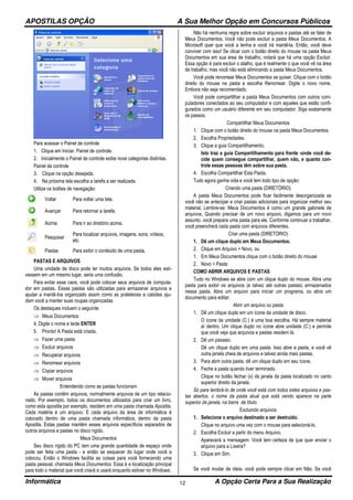 APOSTILAS OPÇÃO A Sua Melhor Opção em Concursos Públicos
Informática A Opção Certa Para a Sua Realização12
Para acessar o Painel de controle
1. Clique em Iniciar, Painel de controle.
2. Inicialmente o Painel de controle exibe nove categorias distintas.
Painel de controle
3. Clique na opção desejada.
4. Na próxima tela escolha a tarefa a ser realizada.
Utilize os botões de navegação:
Voltar Para voltar uma tela.
Avançar Para retornar a tarefa.
Acima Para ir ao diretório acima.
Pesquisar
Para localizar arquivos, imagens, sons, vídeos,
etc.
Pastas Para exibir o conteúdo de uma pasta.
PASTAS E ARQUIVOS
Uma unidade de disco pode ter muitos arquivos. Se todos eles esti-
vessem em um mesmo lugar, seria uma confusão.
Para evitar esse caos, você pode colocar seus arquivos de computa-
dor em pastas. Essas pastas são utilizadas para armazenar arquivos e
ajudar a mantê-Ios organizado assim como as prateleiras e cabides aju-
dam você a manter suas roupas organizadas
Os destaques incluem o seguinte:
⇒ Meus Documentos
4. Digite o nome e tecle ENTER
5. Pronto! A Pasta está criada.
⇒ Fazer uma pasta
⇒ Excluir arquivos
⇒ Recuperar arquivos
⇒ Renomear arquivos
⇒ Copiar arquivos
⇒ Mover arquivos
Entendendo como as pastas funcionam
As pastas contêm arquivos, normalmente arquivos de um tipo relacio-
nado. Por exempIo, todos os documentos utilizados para criar um livro,
como esta apostila por exemplo, residem em uma pasta chamada Apostila.
Cada matéria é um arquivo. E cada arquivo da área de informática é
colocado dentro de uma pasta chamada informática, dentro da pasta
Apostila. Estas pastas mantêm esses arquivos específicos separados de
outros arquivos e pastas no disco rígido.
Meus Documentos
Seu disco rígido do PC tem uma grande quantidade de espaço onde
pode ser feita uma pasta - e então se esquecer do lugar onde você a
colocou. Então o Windows facilita as coisas para você fornecendo uma
pasta pessoal, chamada Meus Documentos. Essa é a localização principal
para todo o material que você criará e usará enquanto estiver no Windows.
Não há nenhuma regra sobre excluir arquivos e pastas até se falar de
Meus Documentos. Você não pode excluir a pasta Meus Documentos. A
Microsoft quer que você a tenha e você irá mantê-la. Então, você deve
conviver com isso! Se clicar com o botão direito do mouse na pasta Meus
Documentos em sua área de trabalho, notará que há uma opção Excluir.
Essa opção é para excluir o atalho, que é realmente o que você vê na área
de trabalho, mas você não está eliminando a pasta Meus Documentos.
Você pode renomear Meus Documentos se quiser. Clique com o botão
direito do mouse na pasta e escolha Renomear. Digite o novo nome.
Embora não seja recomendado.
Você pode compartilhar a pasta Meus Documentos com outros com-
putadores conectados ao seu computador e com aqueles que estão confi-
gurados como um usuário diferente em seu computador. Siga exatamente
os passos.
Compartilhar Meus Documentos
1. Clique com o botão direito do mouse na pasta Meus Documentos.
2. Escolha Propriedades.
3. Clique a guia Compartilhamento.
Isto traz a guia Compartilhamento para frente -onde você de-
cide quem consegue compartilhar, quem não, e quanto con-
trole essas pessoas têm sobre sua pasta.
4. Escolha Compartilhar Esta Pasta.
Tudo agora ganha vida e você tem todo tipo de opção:
Criando uma pasta (DIRETÓRIO)
A pasta Meus Documentos pode ficar facilmente desorganizada se
você não se antecipar e criar pastas adicionais para organizar melhor seu
material. Lembre-se: Meus Documentos é como um grande gabinete de
arquivos. Quando precisar de um novo arquivo, digamos para um novo
assunto, você prepara uma pasta para ele. Conforme continuar a trabalhar,
você preencherá cada pasta com arquivos diferentes.
Criar uma pasta (DIRETÓRIO)
1. Dê um clique duplo em Meus Documentos.
2. Clique em Arquivo > Novo, ou
1. Em Meus Documentos clique com o botão direito do mouse
2. Novo > Pasta
COMO ABRIR ARQUIVOS E PASTAS
Tudo no Windows se abre com um clique duplo do mouse. Abra uma
pasta para exibir os arquivos (e talvez até outras pastas) armazenados
nessa pasta. Abra um arquivo para iniciar um programa, ou abra um
documento para editar.
Abrir um arquivo ou pasta
1. Dê um clique duplo em um ícone da unidade de disco.
O ícone da unidade (C:) é uma boa escolha. Há sempre material
aí dentro. Um clique duplo no ícone abre unidade (C:) e permite
que você veja que arquivos e pastas residem lá.
2. Dê um passeio.
Dê um clique duplo em uma pasta. Isso abre a pasta, e você vê
outra janela cheia de arquivos e talvez ainda mais pastas.
3. Para abrir outra pasta, dê um clique duplo em seu ícone.
4. Feche a pasta quando tiver terminado.
Clique no botão fechar (x) da janela da pasta localizado no canto
superior direito da janela.
Só para lembrá-Io de onde você está com todos estes arquivos e pas-
tas abertos, o nome da pasta atual que está vendo aparece na parte
superior da janela, na barra de título.
Excluindo arquivos
1. Selecione o arquivo destinado a ser destruído.
Clique no arquivo uma vez com o mouse para selecioná-lo.
2. Escolha Excluir a partir do menu Arquivo.
Aparecerá a mensagem: Você tem certeza de que quer enviar o
arquivo para a Lixeira?
3. Clique em Sim.
Se você mudar de ideia, você pode sempre clicar em Não. Se você
 