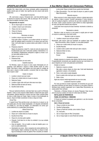 APOSTILAS OPÇÃO A Sua Melhor Opção em Concursos Públicos
Informática A Opção Certa Para a Sua Realização13
escolher Sim, talvez tenha uma breve animação gráfica representando
papéis voando para um balde. Isso significa que seu arquivo está sendo
jogado fora.
Recuperação de arquivos
OK, você exclui o arquivo. Pensando bem, você não está tão seguro
se deveria ter excluído este arquivo. Não se preocupe. Há um ícone em
sua Área de trabalho chamado Lixeira.
Recuperando um arquivo
1. Dê um clique duplo no ícone Lixeira.
2. Localize o arquivo que você excluiu
3. Clique uma vez no arquivo.
4. Clique em Arquivo.
5. Escolha Restaurar.
Renomear um arquivo
1. Localize o arquivo que quer renomear
Você pode utilizar o Explorer, ou se estiver abrindo um arquivo a
partir de qualquer pasta e encontrar aí um arquivo que quer reno-
mear, você pode seguir os passos abaixo para alterar o nome de
arquivo.
2. Pressione a tecla F2.
Depois de pressionar a tecla F2, o texto do nome de arquivo já es-
tá selecionado para você. Você pode substituir inteiramente o no-
me existente, simplesmente começando a digitar ou mover o cur-
sor para editar partes do nome.
3. Digite um novo nome.
4. Pressione Enter.
E aí está: você tem um novo nome.
Copiando arquivos
No Windows, copiar um arquivo é como copiar informações em um
programa: você seleciona o arquivo e então escolhe Copiar do menu
Editar. Para fazer a cópia, você localiza uma nova pasta ou unidade de
disco para o arquivo e então escolhe o comando Colar do menu Editar.
Isso é copiar e colar!
Copiar um arquivo
1. Localize o arquivo que quer copiar
2. Clique com o botão direito do mouse no arquivo.
3. Selecione Copiar.
4. Localize o lugar onde você quer colar essa nova cópia.
5. Selecione Editar da barra de menus.
6. Escolha Colar da lista.
Para ser realmente eficiente, você deve fazer isso a partir do Windows
Explorer. Todos os seus arquivos estão listados e disponíveis para serem
manuseados. Apenas selecione o arquivo que quer copiar, escolha Editar
do menu e então clique em Copiar. Agora, vá para a nova localização do
arquivo, clique em Editar novamente no menu e clique em Colar.
Enviar Para
A opção Enviar Para permite enviar uma cópia de um arquivo ou de
uma pasta para uma das muitas localizações: um disquete (normalmente
na unidade A:), sua área de trabalho, um destinatário de correio (por
correio eletrônico) ou a pasta Meus Documentos.
Utilizar Enviar Para
1. Localize seu arquivo (ou pasta).
2. Clique com o botão direito do mouse no arquivo.
3. Escolha Enviar Para.
4. Clique em uma das quatro opções:
⇒ Disquete -Você deve ter um disco na unidade A: (ou sua unidade
de disquete).
⇒ Área de trabalho - Cria um atalho na área de trabalho para o ar-
quivo ou pasta selecionado.
⇒ Destinatário de correio - Abre o programa de correio eletrônico Ou-
tlook Express. Digite o endereço na caixa Para, ou clique no Catá-
logo de Endereços ao lado da palavra Para e escolha um endere-
ço de e-mail. Clique no botão Enviar quando tiver terminado
⇒ Meus Documentos - Faz uma cópia do arquivo ou pasta na pasta
Meus Documentos.
Movendo arquivos
Mover arquivos é como copiar arquivos, embora o original seja excluí-
do; apenas a cópia (o arquivo "movido") permanece. É como recortar e
colar em qualquer programa. Lembre-se de que toda a questão em torno
de mover, copiar e excluir arquivos é para manter as coisas organizadas
de modo que seja fácil localizar seus arquivos.
Você pode mover arquivos de duas maneiras: recortando e colando ou
arrastando.
Recortando e colando
Recortar e colar um arquivo ou uma pasta é a opção para se mudar
um arquivo ou pasta para o seu local correto.
Recortar e colar um arquivo
1. Localize o arquivo que você quer utilizar.
Novamente, este arquivo pode ser localizado em qualquer lugar. Abra
Meus Documentos, utilize o Explorer, ou uma pasta qualquer.
3. Clique com o botão direito do mouse no arquivo.
4. Escolha Recortar.
4. Localize e abra a pasta onde você quer colar o arquivo.
5. Selecione Editar do menu.
6. Selecione Colar.
Pronto!
Arrastando arquivos
Arrastar arquivos é a maneira mais rápida e fácil de mover um arquivo.
É especialmente conveniente para aqueles arquivos que você deixou um
pouco largados por aí sem uma pasta para acomodá-los.
Arrastar um arquivo
1. Selecione o arquivo e arraste
Não solte o arquivo depois de clicar nele. Você está literalmente
agarrando o arquivo, e irá arrastá-lo.
2. Paire o ícone sobre a pasta desejada.
Essa é a pasta onde você quer que o arquivo resida.
3. Solte o ícone.
Agora seu arquivo reside seguramente em sua nova casa.
Localizando arquivos e pastas
Por mais que tente se manter organizado, há momentos em que você
não pode se lembrar de onde colocou um arquivo ou uma pasta. Embora o
Windows tente mantê-lo organizado com a pasta Meus Documentos, as
coisas podem ficar confusas.
Felizmente, o Windows fornece um recurso Pesquisar. Esse recurso
procura arquivos e pastas com base em vários tipos de critérios.
INSTALAÇÃO DE PERIFÉRICOS
PAINEL DE CONTROLE > WINDOWS
O Painel de Controle foi projetado para gerenciar o uso dos recursos
de seu computador.
Abrir o Painel de Controle
1. Clique no botão de menu Iniciar
2. Escolha Configurações.
3. Clique no Painel de Controle, como mostra a Figura
Ou, você pode...
1. Dar um clique duplo em Meu Computador.
2. Dar um clique duplo no ícone Painel de Controle.
 