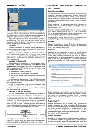 APOSTILAS OPÇÃO A Sua Melhor Opção em Concursos Públicos
Informática A Opção Certa Para a Sua Realização14
O Painel de Controle contém ícones que fazem uma variedade de fun-
cionalidades (todas as quais supostamente ajudam você a fazer melhor
seu trabalho), incluindo mudar a aparência de sua área de trabalho e
configurar as opções para vários dispositivos em seu computador.
O que você vê quando abre o Painel de Controle talvez seja ligeira-
mente diferente da Figura. Certos programas podem adicionar seus pró-
prios ícones ao Painel de Controle e você talvez não veja alguns itens
especiais, como as Opções de Acessibilidade.
HARDWARE
O primeiro componente de um sistema de computação é o HARDWA-
RE, que corresponde à parte material, aos componentes físicos do siste-
ma; é o computador propriamente dito.
O hardware é composto por vários tipos de equipamento, caracteriza-
dos por sua participação no sistema como um todo. Uma divisão primária
separa o hardware em SISTEMA CENTRAL E PERIFÉRICOS. Tanto os
periféricos como o sistema central são equipamentos eletrônicos ou ele-
mentos eletromecânicos.
ADICIONAR NOVO HARDWARE
Quando instalamos um hardware novo em nosso computador necessi-
tamos instalar o software adequado para ele. O item Adicionar Novo
Hardware permite de uma maneira mais simplificada a instalação deste
hardware, que pode ser um Kit multimídia, uma placa de rede, uma placa
de fax modem, além de outros.
Na janela que surgiu você tem duas opções:
1) Sim - deixar que o Windows detecte o novo hardware.
2) Não - dizer ao Windows qual o novo hardware conectado ao seu
micro.
Ao escolher a opção Sim e pressionar o botão AVANÇAR, o Windows
iniciará uma busca para encontrar o novo hardware e pedirá instruções
passo a passo para instalá-lo.
Ao optar por Não e pressionar o botão AVANÇAR, surgirá uma janela
onde você deverá escolher o tipo de hardware.
Clique sobre o tipo de hardware adequado e o Windows solicitará
passo a passo informações para instalá-lo.
ADICIONAR OU REMOVER PROGRAMAS
Você pode alterar a instalação do Windows e de outros aplicativos, a-
dicionando ou removendo itens, como Calculadora, proteção de tela, etc.
Para remover um aplicativo não basta deletar a pasta que contém os
arquivos relativos a ele, pois parte de sua instalação pode estar na pasta
do Windows. Para uma remoção completa de todos os arquivos de um
determinado programa você pode utilizar o item Adicionar/ Remover Pro-
gramas, que além de apagar o programa indesejado, remove todos os
arquivos relacionados a ele, independente do local onde se encontrem, e
remove o ícone que está no menu Programas do botão INICIAR.
WINDOWS 7.
Prof. Wagner Bugs
http://www.professormarcelomoreira.com.br/arquivos/APOSTILA_MSWIND
OWS7.pdf
Sistema Operacional multitarefa e múltiplos usuários. O novo sistema
operacional da Microsoft trouxe, além dos recursos do Windows Seven,
muitos recursos que tornam a utilização do computador mais amigável.
O que é o Windows 7?
Sistema Operacional Gráfico:
O Sistema Operacional MS-DOS é um exemplo de sistema operacional
não-gráfico. A característica visual, ou interface não é nada amigável. Tem
apenas uma tela escura e uma linha de comando. Quando desejávamos
acessar algum arquivo, pasta ou programa, digitamos seu endereço no
computador e vale lembrar que um ponto a mais ou a menos é o suficiente
para não abri-lo.
O Linux também não é um sistema operacional gráfico, porém utiliza um
ambiente gráfico para tornar mais amigável sua utilização como, por
exemplo, GNOME e KDE.
Ambientes visuais como o Windows 3.11 facilitavam muito, mas são duas
coisas distintas, a parte operacional (MS-DOS) e parte visual (Windows
3.11). A partir do Windows 95 temos, então, as duas coisas juntas, a parte
operacional e gráfica, logo, um Sistema Operacional Gráfico.
Na nova versão do Windows Seven a aparência e características visuais
mudaram em relação ao Vista e, muito mais, em relação ao XP.
Multitarefa
Mais uma característica do Windows Seven. Um sistema operacional
multitarefa permite trabalhar com diversos programas ao mesmo tempo
(Word e Excel abertos ao mesmo tempo).
Multiusuário
Capacidade de criar diversos perfis de usuários. No caso, o Windows
Seven tem duas opções de contas de usuários: Administrador (root) e o
Usuário padrão (limitado). O administrador pode instalar de desinstalar
impressoras, alterar as configurações do sistema, modificar a conta dos
outros usuários entre outras configurações. Já, o usuário padrão poderá
apenas usar o computador, não poderá, por exemplo, alterar a hora do
Sistema.
Lembre-se que tanto os administradores quanto os limitados podem colo-
car senhas de acesso, alterar papel de parede, terão as pastas Documen-
tos, Imagens, entre outras pastas, diferentes. O Histórico e Favoritos do
Internet Explorer, os Cookies são diferentes para cada conta de usuário
criada.
Plug And Play (PnP)
Instalação automática dos itens de hardware. Sem a necessidade de
desligar o computador para iniciar sua instalação. O Windows possui
dezenas de Drivers (pequenos arquivos de configuração e reconhecimento
que permitem o correto funcionamento do item de hardware, ou seja,
ensinam ao Windows como utilizar o hardware). Quando plugado o Win-
dows inicia a tentativa de instalação procurando nos Drivers, já existentes,
que condizem com o hardware plugado.
Centro de Boas-Vindas
À medida que as pessoas começam a utilizar o computador pela primeira
vez, normalmente completam um conjunto de tarefas que têm como objeti-
vo otimizar o computador para as suas necessidades. Essas tarefas inclu-
 