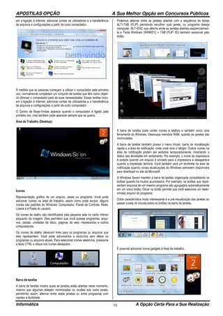 APOSTILAS OPÇÃO A Sua Melhor Opção em Concursos Públicos
Informática A Opção Certa Para a Sua Realização15
em a ligação à Internet, adicionar contas de utilizadores e a transferência
de arquivos e configurações a partir de outro computador.
À medida que as pessoas começam a utilizar o computador pela primeira
vez, normalmente completam um conjunto de tarefas que têm como objeti-
vo otimizar o computador para as suas necessidades. Essas tarefas inclu-
em a ligação à Internet, adicionar contas de utilizadores e a transferência
de arquivos e configurações a partir de outro computador.
O Centro de Boas-Vindas aparece quando o computador é ligado pela
primeira vez, mas também pode aparecer sempre que se queira.
Área de Trabalho (Desktop)
Ícones
Representação gráfica de um arquivo, pasta ou programa. Você pode
adicionar ícones na área de trabalho, assim como pode excluir. Alguns
ícones são padrões do Windows: Computador, Painel de Controle, Rede,
Lixeira e a Pasta do usuário.
Os ícones de atalho são identificados pela pequena seta no canto inferior
esquerdo da imagem. Eles permitem que você acesse programas, arqui-
vos, pastas, unidades de disco, páginas da web, impressoras e outros
computadores.
Os ícones de atalho oferecem links para os programas ou arquivos que
eles representam. Você pode adicioná-los e excluí-los sem afetar os
programas ou arquivos atuais. Para selecionar ícones aleatórios, pressione
a tecla CTRL e clique nos ícones desejados.
Barra de tarefas
A barra de tarefas mostra quais as janelas estão abertas neste momento,
mesmo que algumas estejam minimizadas ou ocultas sob outra janela,
permitindo assim, alternar entre estas janelas ou entre programas com
rapidez e facilidade.
Podemos alternar entre as janelas abertas com a seqüência de teclas
ALT+TAB (FLIP) permitindo escolher qual janela, ou programa deseja
manipular, ALT+ESC que alterna entre as janelas abertas seqüencialmen-
te e Tecla Windows (WINKEY) + TAB (FLIP 3D) também acessível pelo
botão.
A barra de tarefas pode conter ícones e atalhos e também como uma
ferramenta do Windows. Desocupa memória RAM, quando as janelas são
minimizadas.
A barra de tarefas também possui o menu Iniciar, barra de inicialização
rápida e a área de notificação, onde você verá o relógio. Outros ícones na
área de notificação podem ser exibidos temporariamente, mostrando o
status das atividades em andamento. Por exemplo, o ícone da impressora
é exibido quando um arquivo é enviado para a impressora e desaparece
quando a impressão termina. Você também verá um lembrete na área de
notificação quando novas atualizações do Windows estiverem disponíveis
para download no site da Microsoft.
O Windows Seven mantém a barra de tarefas organizada consolidando os
botões quando há muitos acumulados. Por exemplo, os botões que repre-
sentam arquivos de um mesmo programa são agrupados automaticamente
em um único botão. Clicar no botão permite que você selecione um deter-
minado arquivo do programa.
Outra característica muito interessante é a pré-visualização das janelas ao
passar a seta do mouse sobre os botões na barra de tarefas.
É possível adicionar novos gadgets à Área de trabalho.
 