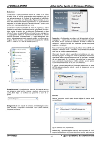 APOSTILAS OPÇÃO A Sua Melhor Opção em Concursos Públicos
Informática A Opção Certa Para a Sua Realização16
Botão Iniciar
O botão Iniciar é o principal elemento da Barra de Tarefas. Ele dá acesso
ao Menu Iniciar, de onde se podem acessar outros menus que, por sua
vez, acionam programas do Windows. Ao ser acionado, o botão Iniciar
mostra um menu vertical com várias opções. Alguns comandos do menu
Iniciar têm uma seta para a direita, significando que há opções adicionais
disponíveis em um menu secundário. Se você posicionar o ponteiro sobre
um item com uma seta, será exibido outro menu.
O botão Iniciar é a maneira mais fácil de iniciar um programa que estiver
instalado no computador, ou fazer alterações nas configurações do compu-
tador, localizar um arquivo, abrir um documento. É apresentado em duas
colunas. A coluna da esquerda (2) apresenta atalhos para os programas,
os (3) programas fixados, (4) programas mais utilizados e (5) caixa de
pesquisa instantânea. A coluna da direita (1) o menu personalizado apre-
sentam atalhos para as principais pastas do usuário como Documentos,
Imagens, Músicas e Jogos. A seqüência de teclas para ativar o Botão
Iniciar é CTRL+ESC ou a Tecla do Windows (WINKEY).
Busca Instantânea: Com este recurso fica muito fácil localizar os arqui-
vos, programas, sites favoritos, músicas e qualquer outro arquivo do
usuário. Basta digitar e os resultados vão aparecendo na coluna da es-
querda.
Desligamento: O novo conjunto de comandos permite Desligar o compu-
tador, Bloquear o computador, Fazer Logoff, Trocar Usuário, Reiniciar,
Suspender ou Hibernar.
Suspender: O Windows salva seu trabalho, não há necessidade de fechar
os programas e arquivos antes de colocar o computador em suspensão.
Na próxima vez que você ligar o computador (e inserir sua senha, se
necessário), a aparência da tela será exatamente igual a quando você
suspendeu o computador.
Para acordar o computador, pressione qualquer tecla. Como você não tem
de esperar o Windows iniciar, o computador acorda em segundos e você
pode voltar ao trabalho quase imediatamente.
Observação: Enquanto está em suspensão, o computador usa uma quan-
tidade muito pequena de energia para manter seu trabalho na memória. Se
você estiver usando um computador móvel, não se preocupe — a bateria
não será descarregada. Se o computador ficar muitas horas em suspensão
ou se a bateria estiver acabando, seu trabalho será salvo no disco rígido e
o computador será desligado de vez, sem consumir energia.
É possível solicitar o desligamento do computador pressionando as teclas
ALT+F4 na área de trabalho, exibindo a janela de desligamento com as
seguintes opções:
Executar:
Executar programas, arquivos, pasta, acessar páginas da internet, entre
outras utilidades.
Alguns comandos mais populares são:
explorer (abre o Windows Explorer); msconfig (abre o programa de confi-
guração da Inicialização do Windows, permitindo escolher qual programa
 