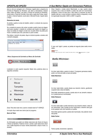 APOSTILAS OPÇÃO A Sua Melhor Opção em Concursos Públicos
Informática A Opção Certa Para a Sua Realização17
deve ou não ser carregado com o Windows); regedit (abre o programa de
Controle de Registros do Windows); calc (abre a Calculadora); notepad
(abre o Bloco de Notas); cmd (abre o Prompt de Comando do Windows);
control (abre o Painel de Controle); fonts (abre a pasta das Fontes); iexplo-
re (abre o Internet Explorer); excel (abre o Microsoft Excel); mspaint (abre
o Paint).
Elementos da Janela
As janelas, quadros na área de trabalho, exibem o conteúdo dos arquivos
e programas.
Se o conteúdo do arquivo não couber na janela, surgirá a barra de rolagem
você pode visualizar o restante do conteúdo pelo quadro de rolagem ou
clique nos botões de rolagem ao lado e/ou na parte inferior da janela para
mover o conteúdo para cima, para baixo ou para os lados.
Para alterar o tamanho da janela, clique na borda da janela e arraste-a até
o tamanho desejado.
Localizado no canto superior esquerdo. Neste menu podemos ativar os
seguintes comandos:
Dicas: Para ativar este menu usando o teclado tecle ALT+ ESPAÇO.
Um duplo clique neste menu fecha (sair) do programa.
Barra de Título:
As informações que podem ser obtidas nesta barra são: Nome do Arquivo
e Nome do Aplicativo. Podemos mover a Janela a partir desta barra (clicar
com o botão esquerdo do mouse, manter pressionado o clique e mover, ou
arrastar).
Dicas: Quando a Janela estiver Maximizada, ou seja, quando estiver
ocupando toda a área de trabalho a janela não pode ser movimentada.
Arrastando a barra de título para o lado direito ou esquerdo da área de
trabalho (até que o cursor encoste no extremo direito ou esquerdo) o modo
de organização das janela “LADO a LADO” é sugerido.
E caso você “agite” a janela, as janelas em segundo plano serão minimi-
zadas.
Ao clicar neste botão a janela irá reduzir. O programa permanece aberto,
porém, em forma de botão na barra de tarefas.
Botão Maximizar:
Ao clicar neste botão a janela atingira seu tamanho máximo, geralmente
ocupando toda a área de trabalho.
Este botão apresenta-se quando a janela esta em seu tamanho restaura-
do. A janela pode ser movimentada.
Botão Restaurar:
Ao clicar neste botão a janela retornará ao seu tamanho anterior, antes de
ser maximizada. Caso a janela já inicie maximizado o tamanho será igual
ao de qualquer outro não mantendo um padrão.
Este botão aparece quando a janela está maximizada, não podendo mover
esta janela.
Botão Fechar:
Fecha a janela, encerrando o aplicativo.
 