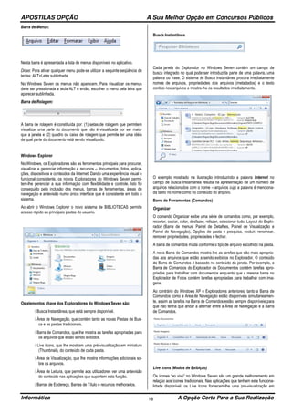 APOSTILAS OPÇÃO A Sua Melhor Opção em Concursos Públicos
Informática A Opção Certa Para a Sua Realização18
Barra de Menus:
Nesta barra é apresentada a lista de menus disponíveis no aplicativo.
Dicas: Para ativar qualquer menu pode-se utilizar a seguinte seqüência de
teclas: ALT+Letra sublinhada.
No Windows Seven os menus não aparecem. Para visualizar os menus
deve ser pressionada a tecla ALT e então, escolher o menu pela letra que
aparecer sublinhada.
Barra de Rolagem:
A barra de rolagem é constituída por: (1) setas de rolagem que permitem
visualizar uma parte do documento que não é visualizada por ser maior
que a janela e (2) quadro ou caixa de rolagem que permite ter uma idéia
de qual parte do documento está sendo visualizado.
Windows Explorer
No Windows, os Exploradores são as ferramentas principais para procurar,
visualizar e gerenciar informação e recursos – documentos, fotos, aplica-
ções, dispositivos e conteúdos da Internet. Dando uma experiência visual e
funcional consistente, os novos Exploradores do Windows Seven permi-
tem-lhe gerenciar a sua informação com flexibilidade e controle. Isto foi
conseguido pela inclusão dos menus, barras de ferramentas, áreas de
navegação e antevisão numa única interface que é consistente em todo o
sistema.
Ao abrir o Windows Explorer o novo sistema de BIBLIOTECAS permite
acesso rápido as principais pastas do usuário.
Os elementos chave dos Exploradores do Windows Seven são:
 Busca Instantânea, que está sempre disponível.
 Área de Navegação, que contém tanto as novas Pastas de Bus-
ca e as pastas tradicionais.
 Barra de Comandos, que lhe mostra as tarefas apropriadas para
os arquivos que estão sendo exibidos.
 Live Icons, que lhe mostram uma pré-visualização em miniatura
(Thumbnail), do conteúdo de cada pasta.
 Área de Visualização, que lhe mostra informações adicionais so-
bre os arquivos.
 Área de Leitura, que permite aos utilizadores ver uma antevisão
do conteúdo nas aplicações que suportem esta função.
 Barras de Endereço, Barras de Título e recursos melhorados.
Busca Instantânea
Cada janela do Explorador no Windows Seven contém um campo de
busca integrado no qual pode ser introduzida parte de uma palavra, uma
palavra ou frase. O sistema de Busca Instantânea procura imediatamente
nomes de arquivos, propriedades dos arquivos (metadados) e o texto
contido nos arquivos e mostra-lhe os resultados imediatamente.
O exemplo mostrado na ilustração introduzindo a palavra Internet no
campo de Busca Instantânea resulta na apresentação de um número de
arquivos relacionados com o nome – arquivos cujo a palavra é menciona-
da tanto no nome como no conteúdo do arquivo.
Barra de Ferramentas (Comandos)
Organizar
O comando Organizar exibe uma série de comandos como, por exemplo,
recortar, copiar, colar, desfazer, refazer, selecionar tudo, Layout do Explo-
rador (Barra de menus, Painel de Detalhes, Painel de Visualização e
Painel de Navegação), Opções de pasta e pesquisa, excluir, renomear,
remover propriedades, propriedades e fechar.
A barra de comandos muda conforme o tipo de arquivo escolhido na pasta.
A nova Barra de Comandos mostra-lhe as tarefas que são mais apropria-
das aos arquivos que estão a sendo exibidos no Explorador. O conteúdo
da Barra de Comandos é baseado no conteúdo da janela. Por exemplo, a
Barra de Comandos do Explorador de Documentos contém tarefas apro-
priadas para trabalhar com documentos enquanto que a mesma barra no
Explorador de Fotos contém tarefas apropriadas para trabalhar com ima-
gens.
Ao contrário do Windows XP e Exploradores anteriores, tanto a Barra de
Comandos como a Área de Navegação estão disponíveis simultaneamen-
te, assim as tarefas na Barra de Comandos estão sempre disponíveis para
que não tenha que andar a alternar entre a Área de Navegação e a Barra
de Comandos.
Live Icons (Modos de Exibição)
Os ícones “ao vivo” no Windows Seven são um grande melhoramento em
relação aos ícones tradicionais. Nas aplicações que tenham esta funciona-
lidade disponível, os Live Icons fornecem-lhe uma pré-visualização em
 