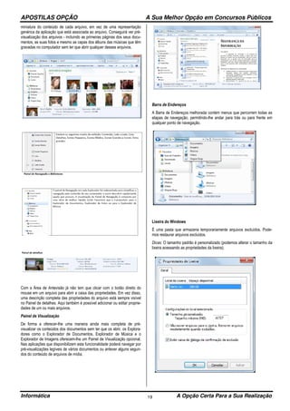 APOSTILAS OPÇÃO A Sua Melhor Opção em Concursos Públicos
Informática A Opção Certa Para a Sua Realização19
miniatura do conteúdo de cada arquivo, em vez de uma representação
genérica da aplicação que está associada ao arquivo. Conseguirá ver pré-
visualização dos arquivos - incluindo as primeiras páginas dos seus docu-
mentos, as suas fotos e mesmo as capas dos álbuns das músicas que têm
gravadas no computador sem ter que abrir qualquer desses arquivos.
Com a Área de Antevisão já não tem que clicar com o botão direito do
mouse em um arquivo para abrir a caixa das propriedades. Em vez disso,
uma descrição completa das propriedades do arquivo está sempre visível
no Painel de detalhes. Aqui também é possível adicionar ou editar proprie-
dades de um ou mais arquivos.
Painel de Visualização
De forma a oferecer-lhe uma maneira ainda mais completa de pré-
visualizar os conteúdos dos documentos sem ter que os abrir, os Explora-
dores como o Explorador de Documentos, Explorador de Música e o
Explorador de Imagens oferecem-lhe um Painel de Visualização opcional.
Nas aplicações que disponibilizem esta funcionalidade poderá navegar por
pré-visualizações legíveis de vários documentos ou antever alguns segun-
dos do conteúdo de arquivos de mídia.
Barra de Endereços
A Barra de Endereços melhorada contém menus que percorrem todas as
etapas de navegação, permitindo-lhe andar para trás ou para frente em
qualquer ponto de navegação.
Lixeira do Windows
É uma pasta que armazena temporariamente arquivos excluídos. Pode-
mos restaurar arquivos excluídos.
Dicas: O tamanho padrão é personalizado (podemos alterar o tamanho da
lixeira acessando as propriedades da lixeira);
 