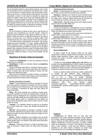 APOSTILAS OPÇÃO A Sua Melhor Opção em Concursos Públicos
Informática A Opção Certa Para a Sua Realização2
tipos de computador reduziram o alcance desses pequenos. Como contam
com pouquíssimos recursos computacionais, são voltados para o usuário
que vive em trânsito e só precisa acessar a internet para baixar e-mails,
visitar um site ou outro e...só. Nem com drive óptico eles vêm, o que obriga
o proprietário a comprar um drive externo ou depender de arquivos que
possam ser rodados a partir de pen drives caso necessite instalar mais
programas. E como são equipados com telas de até 10 polegadas e pro-
cessadores da família Intel Atom, dificilmente o usuário conseguirá rodar
algum programa diferente do que os que já vêm com ele. Por outro lado,
em matéria de consumo de bateria, os netbooks são imbatíveis: há mode-
los que aguentam até 10 horas longe da tomada em uso normal.
Nettop
Eis um dos formatos (ou fatores de forma, para os mais técnicos) de
computador mais surpreendente que você pode encontrar. Trata-se da
versão de mesa dos netbooks. Ou seja, pegue um desses, tire a tela , o
teclado e coloque tudo isso em um gabinete do tamanho de uma caixa de
DVD (ok, um pouco maior, vai) e você terá um glorioso nettop. Feitos
inicialmente para serem uma versão econômica de PCs para uso comerci-
al – como caixas de lojas e supermercados, por exemplo – logo surgiram
modelos para serem conectados à TV, como o aparelho produzido pela
Positivo Informática ao lado. Com saída HDMI, leitor de disco Blu-Ray e
um processador Intel Atom que trabalha em conjunto com um chip gráfico
poderoso, esse computador ainda traz o poder do Windows Media Center
para dar mais inteligência à sua TV. O lado ruim do nettop é que ainda há
pouquíssimos modelos no mercado e, os que já foram lançados, não são
nada baratos.
Dispositivos de Entrada e Saída do Computador
Dispositivos de entrada/saída é um termo que caracteriza os tipos de
dispositivo de um computador.
Imput/Output é um termo da informática referente aos dispositivos
de Entrada e Saída.
Quando um hardware insere dados no computador, dizemos que ele é
um dispositivo de entrada. Agora quando esses dados são colocados a
mostra, ou quando saem para outros dispositivos, dizemos que estes
hardwares são dispositivos de saída.
Saber quais são os dispositivos de entrada e saída de um computador
é fácil. Não pense que é um bicho de sete cabeças. Listarei neste artigo os
principais dispositivos de entrada e saída do computador.
Dispositivo de Entrada do Computador
Teclado – Principal dispositivo de entrada do computador. É nele que
você insere caracteres e comandos do computador. No inicio da computa-
ção sua existência era primordial para que o ser humano pudesse interagi
com o computador. O inserimento de dados eram feitos através dos
prompt de comandos.
Mouse – Não menos importante que os teclados os mouses ganha-
ram grande importância com advento da interface gráfica. É através dos
botões do mouse que interagirmos com o computador. Os sistemas opera-
cionais de hoje estão voltados para uma interface gráfica e intuitiva onde é
difícil imaginar alguém usando um computador sem este periférico de
entrada. Ícones de programas, jogos e links da internet, tudo isto é clicado
através dos mouses.
Touchpad – É um dispositivo sensível ao toque que na informática
tem a mesma função que o mouse. São utilizados principalmente em
Notebooks.
Web Cam – Câmera acoplada no computador e embutida na maioria
dos notebooks. Dependendo do programa usado, sua função e capturar
imagens que podem ser salvos tanto como arquivos de imagem ou como
arquivos de vídeo.
Scanner – Periférico semelhante a uma copiadora, mas com função
contraria. O escâner tem a função de capturar imagens e textos de docu-
mentos expostos sobre a sua superfície. Estes dados serão armazenados
no próprio computador.
Microfone – Periférico de entrada com a função de gravação de voz e
testes de pronuncias. Também podem ser usados para conversação
online.
Dispositivo de Saída do Computador
Monitor – Principal dispositivo de saída de um computador. Sua fun-
ção é mostrar tudo que está sendo processado pelo computador.
Impressora – Dispositivo com a função de imprimir documentos para
um plano, folha A4, A3, A2, A1 e etc. Este documento pode ser um dese-
nho, textos, fotos e gravuras. Existem diversos tipos de impressora as
mais conhecidas são a matricial, jato de tinta, a laser e a Plotter.
Caixas de Som – Dispositivo essencial para quem desejar processar
arquivos de áudio como MP3, WMA e AVI.
Dispositivos de Entrada e Saída
O avanço da tecnologia deu a possibilidade de se criar um dispositivo
com a capacidade de enviar e transmitir dados. Tais periféricos são classi-
ficados como dispositivos de entrada e saída. São eles:
Pen Drives – Tipo de memória portátil e removível com capacidade de
transferir dados ou retirar dados de um computador.
Impressora Multifuncional - Como o próprio nome já diz este tipo
impressora poder servir tanto como copiadora ou scanner.
Monitor Touchscreen – Tela de monitor sensível ao toque. Através
dela você recebe dados em forma de imagem e também enviar dados e
comandos ao computador através do toque. A tecnologia é mais usada na
indústria telefônica e seu uso em monitores de computadores ainda está
em fase de expansão.
Secure Digital Card
No básico, cartões SD são pequenos cartões que são usados
popularmente em câmeras, celulares e GPS, para fornecer ou aumentar a
memória desses dispositivos. Existem muitas versões, mas a mais
conhecida, sem dúvida é o micro-SD, o cartão de memória que funciona
na maioria dos celulares.
Os cartões de memória Secure Digital Card ou SD Card são uma
evolução da tecnologiaMultiMediaCard (ou MMC). Adicionam capacidades
de criptografia e gestão de direitos digitais (daí oSecure), para atender às
exigências da indústria da música e uma trava para impedir alterações ou
a exclusão do conteúdo do cartão, assim como os disquetes de 3½".
Se tornou o padrão de cartão de memória com melhor custo/benefício
do mercado (ao lado do Memory Stick), desbancando o
concorrente Compact Flash, devido a sua popularidade e portabilidade, e
conta já com a adesão de grandes fabricantes
como Canon,Kodak e Nikon que anteriormente utilizavam exclusivamente
o padrão CF (sendo que seguem usando o CF apenas em suas câmeras
profissionais). Além disso, está presente também
em palmtops, celulares (nos modelos MiniSD, MicroSD e Transflash),
sintetizadores MIDI, tocadores de MP3 portáteis e até em aparelhos de
som automotivo.
Hardware
O hardware pode ser definido como um termo geral para
equipamentos como chaves, fechaduras, dobradiças, trincos, puxadores,
fios, correntes, material de canalização, ferramentas, utensílios, talheres e
peças de máquinas. No âmbito eletrônico o termo "hardware" é bastante
utilizado, principalmente na área de computação, e se aplica à unidade
central de processamento, à memória e aos dispositivos de entrada e
saída. O termo "hardware" é usado para fazer referência a detalhes
específicos de uma dada máquina, incluindo-se seu projeto lógico
pormenorizado bem como a tecnologia de embalagem da máquina.
 