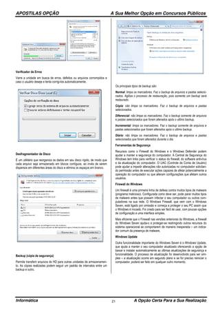 APOSTILAS OPÇÃO A Sua Melhor Opção em Concursos Públicos
Informática A Opção Certa Para a Sua Realização21
Verificador de Erros
Varre a unidade em busca de erros, defeitos ou arquivos corrompidos e
caso o usuário deseje e tenta corrigi-los automaticamente.
Desfragmentador de Disco
É um utilitário que reorganiza os dados em seu disco rígido, de modo que
cada arquivo seja armazenado em blocos contíguos, ao invés de serem
dispersos em diferentes áreas do disco e elimina os espaços em branco.
Backup (cópia de segurança)
Permite transferir arquivos do HD para outras unidades de armazenamen-
to. As cópias realizadas podem seguir um padrão de intervalos entre um
backup e outro.
Os principais tipos de backup são:
Normal: limpa os marcadores. Faz o backup de arquivos e pastas selecio-
nados. Agiliza o processo de restauração, pois somente um backup será
restaurado.
Cópia: não limpa os marcadores. Faz o backup de arquivos e pastas
selecionados.
Diferencial: não limpa os marcadores. Faz o backup somente de arquivos
e pastas selecionados que foram alterados após o ultimo backup.
Incremental: limpa os marcadores. Faz o backup somente de arquivos e
pastas selecionados que foram alterados após o ultimo backup.
Diário: não limpa os marcadores. Faz o backup de arquivos e pastas
selecionados que foram alterados durante o dia.
Ferramentas de Segurança
Recursos como o Firewall do Windows e o Windows Defender podem
ajudar a manter a segurança do computador. A Central de Segurança do
Windows tem links para verificar o status do firewall, do software antivírus
e da atualização do computador. O UAC (Controle de Conta de Usuário)
pode ajudar a impedir alterações não autorizadas no computador solicitan-
do permissão antes de executar ações capazes de afetar potencialmente a
operação do computador ou que alteram configurações que afetam outros
usuários.
Firewall do Windows
Um firewall é uma primeira linha de defesa contra muitos tipos de malware
(programa malicioso). Configurada como deve ser, pode parar muitos tipos
de malware antes que possam infectar o seu computador ou outros com-
putadores na sua rede. O Windows Firewall, que vem com o Windows
Seven, está ligado por omissão e começa a proteger o seu PC assim que
o Windows é iniciado. Foi criado para ser fácil de usar, com poucas opções
de configuração e uma interface simples.
Mais eficiente que o Firewall nas versões anteriores do Windows, a firewall
do Windows Seven ajuda-o a proteger-se restringindo outros recursos do
sistema operacional se comportarem de maneira inesperada – um indica-
dor comum da presença de malware.
Windows Update
Outra funcionalidade importante do Windows Seven é o Windows Update,
que ajuda a manter o seu computador atualizado oferecendo a opção de
baixar e instalar automaticamente as últimas atualizações de segurança e
funcionalidade. O processo de atualização foi desenvolvido para ser sim-
ples – a atualização ocorre em segundo plano e se for preciso reiniciar o
computador, poderá ser feito em qualquer outro momento.
 