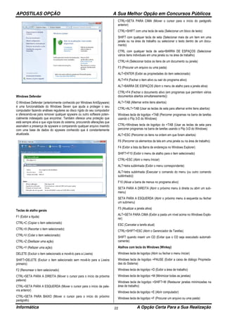 APOSTILAS OPÇÃO A Sua Melhor Opção em Concursos Públicos
Informática A Opção Certa Para a Sua Realização22
Windows Defender
O Windows Defender (anteriormente conhecido por Windows AntiSpyware)
é uma funcionalidade do Windows Seven que ajuda a proteger o seu
computador fazendo análises regulares ao disco rígido do seu computador
e oferecendo-se para remover qualquer spyware ou outro software poten-
cialmente indesejado que encontrar. Também oferece uma proteção que
está sempre ativa e que vigia locais do sistema, procurando alterações que
assinalem a presença de spyware e comparando qualquer arquivo inserido
com uma base de dados do spyware conhecido que é constantemente
atualizada.
Teclas de atalho gerais
F1 (Exibir a Ajuda)
CTRL+C (Copiar o item selecionado)
CTRL+X (Recortar o item selecionado)
CTRL+V (Colar o item selecionado)
CTRL+Z (Desfazer uma ação)
CTRL+Y (Refazer uma ação)
DELETE (Excluir o item selecionado e movê-lo para a Lixeira)
SHIFT+DELETE (Excluir o item selecionado sem movê-lo para a Lixeira
primeiro)
F2 (Renomear o item selecionado)
CTRL+SETA PARA A DIREITA (Mover o cursor para o início da próxima
palavra)
CTRL+SETA PARA A ESQUERDA (Mover o cursor para o início da pala-
vra anterior)
CTRL+SETA PARA BAIXO (Mover o cursor para o início do próximo
parágrafo)
CTRL+SETA PARA CIMA (Mover o cursor para o início do parágrafo
anterior)
CTRL+SHIFT com uma tecla de seta (Selecionar um bloco de texto)
SHIFT com qualquer tecla de seta (Selecionar mais de um item em uma
janela ou na área de trabalho ou selecionar o texto dentro de um docu-
mento)
CTRL com qualquer tecla de seta+BARRA DE ESPAÇOS (Selecionar
vários itens individuais em uma janela ou na área de trabalho)
CTRL+A (Selecionar todos os itens de um documento ou janela)
F3 (Procurar um arquivo ou uma pasta)
ALT+ENTER (Exibir as propriedades do item selecionado)
ALT+F4 (Fechar o item ativo ou sair do programa ativo)
ALT+BARRA DE ESPAÇOS (Abrir o menu de atalho para a janela ativa)
CTRL+F4 (Fechar o documento ativo (em programas que permitem vários
documentos abertos simultaneamente))
ALT+TAB (Alternar entre itens abertos)
CTRL+ALT+TAB (Usar as teclas de seta para alternar entre itens abertos)
Windows tecla de logotipo +TAB (Percorrer programas na barra de tarefas
usando o Flip 3-D do Windows)
CTRL+Windows tecla de logotipo do +TAB (Usar as teclas de seta para
percorrer programas na barra de tarefas usando o Flip 3-D do Windows)
ALT+ESC (Percorrer os itens na ordem em que foram abertos)
F6 (Percorrer os elementos da tela em uma janela ou na área de trabalho)
F4 (Exibir a lista da Barra de endereços no Windows Explorer)
SHIFT+F10 (Exibir o menu de atalho para o item selecionado)
CTRL+ESC (Abrir o menu Iniciar)
ALT+letra sublinhada (Exibir o menu correspondente)
ALT+letra sublinhada (Executar o comando do menu (ou outro comando
sublinhado))
F10 (Ativar a barra de menus no programa ativo)
SETA PARA A DIREITA (Abrir o próximo menu à direita ou abrir um sub-
menu)
SETA PARA A ESQUERDA (Abrir o próximo menu à esquerda ou fechar
um submenu)
F5 (Atualizar a janela ativa)
ALT+SETA PARA CIMA (Exibir a pasta um nível acima no Windows Explo-
rer)
ESC (Cancelar a tarefa atual)
CTRL+SHIFT+ESC (Abrir o Gerenciador de Tarefas)
SHIFT quando inserir um CD (Evitar que o CD seja executado automati-
camente)
Atalhos com tecla do Windows (Winkey)
Windows tecla de logotipo (Abrir ou fechar o menu Iniciar)
Windows tecla de logotipo +PAUSE (Exibir a caixa de diálogo Proprieda-
des do Sistema)
Windows tecla de logotipo +D (Exibir a área de trabalho)
Windows tecla de logotipo +M (Minimizar todas as janelas)
Windows tecla de logotipo +SHIFT+M (Restaurar janelas minimizadas na
área de trabalho)
Windows tecla de logotipo +E (Abrir computador)
Windows tecla de logotipo +F (Procurar um arquivo ou uma pasta)
 