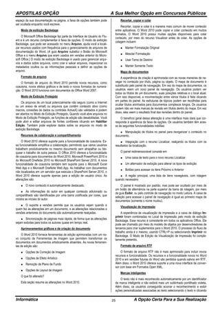 APOSTILAS OPÇÃO A Sua Melhor Opção em Concursos Públicos
Informática A Opção Certa Para a Sua Realização25
espaço da sua documentação na página, a faixa de opções também pode
ser ocultada enquanto você escreve.
Modo de exibição Backstage
O Microsoft Office Backstage faz parte da Interface de Usuário do Flu-
ent e é um recurso complementar à faixa de opções. O modo de exibição
Backstage, que pode ser acessado no menu Arquivo, ajuda você a locali-
zar recursos usados com frequência para o gerenciamento de arquivos de
documentação do Word. (A guia Arquivo substitui o Botão do Microsoft
Office e o menu Arquivo que eram usados em versões anterior do Micro-
soft Office.) O modo de exibição Backstage é usado para gerenciar arqui-
vos e dados sobre arquivos, como criar e salvar arquivos, inspecionar os
metadados ocultos ou as informações pessoais e definir as opções de
arquivo.
Formato de arquivo
O formato de arquivo do Word 2010 permite novos recursos, como
coautoria, novos efeitos gráficos e de texto e novos formatos de numera-
ção. O Word 2010 funciona com documentos do Office Word 2007.
Modo de Exibição Protegido
Os arquivos de um local potencialmente não seguro (como a Internet
ou um anexo de email) ou arquivos que contêm conteúdo ativo (como
macros, conexões de dados ou controles ActiveX) são validados e podem
ser abertos no Modo de Exibição Protegido. Quando você abre arquivos no
Modo de Exibição Protegido, as funções de edição são desabilitadas. Você
pode abrir e editar arquivos de fontes confiáveis clicando em Habilitar
Edição. Também pode explorar dados sobre os arquivos no modo de
exibição Backstage.
Recursos de colaboração e compartilhamento
O Word 2010 oferece suporte para a funcionalidade de coautoria. Es-
sa funcionalidade simplifica a colaboração, permitindo que vários usuários
trabalhem produtivamente no mesmo documento sem atrapalhar ou blo-
quear o trabalho de outra pessoa. O Office 2010 oferece a funcionalidade
de coautoria para documentos do Word 2010, Microsoft PowerPoint 2010 e
do Microsoft OneNote 2010 no Microsoft SharePoint Server 2010. A nova
funcionalidade de coautoria também tem suporte para o Microsoft Excel
Web App e o Microsoft OneNote Web App. Ao trabalhar com documentos
não localizados em um servidor que executa o SharePoint Server 2010, o
Word 2010 oferece suporte apenas para a edição de usuário único. As
alterações são:
• O novo conteúdo é automaticamente destacado.
• As informações do autor em qualquer conteúdo adicionado ou
compartilhado são identificadas por uma barra codificada por cores, que
mostra as iniciais do autor.
• O suporte a versões permite que os usuários vejam quando e
quem fez as alterações em um documento, e as alterações relacionadas a
versões anteriores do documento são automaticamente realçadas.
• Sincronização de páginas mais rápida, de forma que as alterações
sejam exibidas para todos os autores quase em tempo real.
Aprimoramentos gráficos e de criação do documento
O Word 2010 fornece ferramentas de edição aprimoradas com um no-
vo conjunto de Ferramentas de Imagem que permitem transformar os
documentos em documentos artisticamente atraentes. As novas ferramen-
tas de edição são:
• Opções de Correção de Imagem
• Opções de Efeito Artístico
• Remoção de Plano de Fundo
• Opções de Layout de Imagem
O que foi alterado?
Esta seção resume as alterações no Word 2010.
Recortar, copiar e colar
Recortar, copiar e colar é a maneira mais comum de mover conteúdo
entre aplicativos. O Word 2010 pode copiar e colar conteúdo em muitos
formatos. O Word 2010 possui muitas opções disponíveis para colar
conteúdo, por meio do recurso Visualizar antes de colar. As opções de
colagem incluem:
• Manter Formatação Original
• Mesclar Formatação
• Usar Tema de Destino
• Manter Somente Texto
Mapa de documentos
A experiência de criação é aprimorada com as novas maneiras de na-
vegar no conteúdo por título, página ou objeto. O mapa de documento é
substituído pelo painel de navegação. Em vez do mapa de documentos, os
usuários veem um novo painel de navegação. Os usuários podem ver
todos os títulos de um documento, suas posições relativas e o local atual.
Com isso disponível, a movimentação entre vários títulos é feita clicando
em partes do painel. As estruturas de tópicos podem ser recolhidas para
ocultar títulos aninhados para documentos complexos longos. Os usuários
podem não ver mais marcas de revisão em títulos dentro do mapa. Em vez
disso, eles veem o resultado final das revisões dentro do painel.
O benefício geral dessa alteração é uma interface mais clara que cor-
responde à aparência da faixa de opções. Os usuários também têm aces-
so às seguintes funcionalidades inéditas:
• Manipulação de títulos no painel para reorganizar o conteúdo no
documento.
• Integração com o recurso Localizar, realçando os títulos com os
resultados da localização.
O painel redimensionável consiste em:
• Uma caixa de texto para o novo recurso Localizar
• Um alternador de exibição para alterar os tipos de exibição
• Botões para acessar os itens Próximo e Anterior
• A região principal, uma lista de itens navegáveis, com rolagem
quando necessário
O painel é mostrado por padrão, mas pode ser ocultado por meio de
um botão de alternância na parte superior da barra de rolagem, por meio
da guia Exibir, ou pelo controle de navegação no modo Leitura. A caixa de
seleção para acessar o painel de navegação é igual ao primeiro mapa de
documentos (somente o nome mudou).
Visualização de impressão
A experiência de visualização de impressão e a caixa de diálogo Im-
primir foram combinadas no Local de Impressão pelo modo de exibição
Backstage. Esse recurso é consistente em todos os aplicativos Office. Ele
pode ser chamado por meio do modelo de objetos por desenvolvedores de
terceiros para criar suplementos para o Word 2010. O processo do fluxo de
trabalho ainda é o mesmo, usando CTRL+P ou selecionando Imprimir no
Backstage. O Modo de Edição da Visualização de Impressão foi comple-
tamente preterido.
Formato de arquivo RTF
O formato de arquivo RTF não é mais aprimorado para incluir novos
recursos e funcionalidade. Os recursos e a funcionalidade novos no Word
2010 e em versões futuras do Word são perdidos quando salvos em RTF.
Além disso, o Word 2010 oferece suporte a uma nova interface de conver-
sor com base em Formatos Open XML.
Marcas inteligentes
O texto não é mais reconhecido automaticamente por um identificador
de marca inteligente e não exibirá mais um sublinhado pontilhado violeta.
Além disso, os usuários conseguirão acionar o reconhecimento e exibir
ações personalizadas associadas ao texto selecionando o texto e clicando
 
