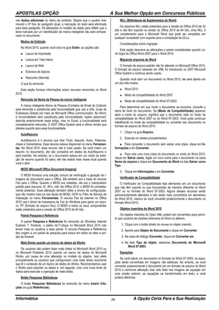 APOSTILAS OPÇÃO A Sua Melhor Opção em Concursos Públicos
Informática A Opção Certa Para a Sua Realização26
nas Ações adicionais no menu de contexto. Depois que o usuário tiver
movido o IP fora do parágrafo atual, a marcação do texto será eliminada
para esse parágrafo. Há alterações no modelo de objeto para refletir que o
texto marcado por um identificador de marca inteligente não será armaze-
nado no documento.
Modos de Exibição
No Word 2010, quando você clica na guia Exibir, as opções são:
• Layout de Impressão
• Leitura em Tela Inteira
• Layout da Web
• Estrutura de tópicos
• Rascunho (Normal)
O que foi removido
Esta seção fornece informações sobre recursos removidos no Word
2010.
Remoção de Nome da Pessoa da marca inteligente
A marca inteligente Nome de Pessoa (Contatos de Email do Outlook)
será removida e substituída pela funcionalidade que usa a GAL (Lista de
Endereços Global) por meio do Microsoft Office Communicator. No Word,
a funcionalidade será substituída pela funcionalidade “ações adicionais”
descrita anteriormente neste artigo, mas no Excel, a funcionalidade será
completamente removida. O 2007 Office System será a última versão que
oferece suporte para essa funcionalidade.
AutoResumo
AutoResumo é o recurso que lista Título, Assunto, Autor, Palavras-
chave e Comentários. Esse recurso estava disponível no menu Ferramen-
tas. No Word 2010, esse recurso não é mais usado. Se você inserir um
resumo no documento, ele não consistirá em dados de AutoResumo e
será mantido. No entanto, se o documento estava em um modo de exibi-
ção de resumo quando foi salvo, ele não estará mais nesse local quando
você o abrir.
MODI (Microsoft Office Document Imaging)
O MODI fornecia uma solução comum de verificação e geração de i-
magens do documento para o Office. Ele também era a base do recurso
Fax para o Office. Quando o MODI era instalado, ele era o manipulador
padrão para arquivos .tif, .tiff e .mdi. No Office 2010, o MODI foi completa-
mente preterido. Essa alteração também afeta a árvore de configuração,
que não mostra mais os nós Ajuda do MODI, OCR ou Filtro de Serviço de
Indexação no menu Ferramentas. O recurso Fax da Internet no Office
2010 usa o driver de impressora de Fax do Windows para gerar um arqui-
vo TIF (formato de arquivo fixo). O MODI e todos os seus componentes
estão preteridos para a versão do Office 2010 de 64 bits.
Painel Pesquisa e Referência
O painel Pesquisa e Referência foi removido do Windows Internet
Explorer 7. Portanto, o atalho ALT+clique no Microsoft Word 2010 não
levam mais os usuários a esse painel. O recurso Pesquisa e Referência
deu origem a um painel de pesquisa para busca em todos os sites e por-
tais da Intranet.
Mala Direta usando um banco de dados do Works
Os usuários não podem fazer mala direta no Microsoft Word 2010 ou
no Microsoft Publisher 2010 usando um banco de dados do Microsoft
Works, por causa de uma alteração no modelo do objetos. Isso afeta
principalmente os usuários que configuraram uma mala direta recorrente
que lê o conteúdo de um banco de dados do Works. Recomendamos usar
o Works para exportar os dados e, em seguida, criar uma nova fonte de
dados para executar a operação de mala direta.
Botão Pesquisar Bibliotecas
O botão Pesquisar Bibliotecas foi removido do menu Inserir Cita-
ções (na guia Referências).
WLL (Bibliotecas de Suplementos do Word)
Os arquivos WLL estão preteridos para a versão do Office 2010 de 32
bits e não têm suporte na versão do Office 2010 de 64 bits. Uma WLL é
um complemento para o Microsoft Word que pode ser compilado em
qualquer compilador com suporte para a compilação de DLLs.
Considerações sobre migração
Esta seção descreve as alterações a serem consideradas quando vo-
cê migra do Office Word 2007 para o Word 2010.
Migrando arquivos do Word
O formato de arquivo padrão não foi alterado no Microsoft Office 2010.
O formato de arquivo baseado em XML foi introduzido no 2007 Microsoft
Office System e continua sendo usado.
Quando você abrir um documento no Word 2010, ele será aberto em
um dos três modos:
• Word 2010
• Modo de compatibilidade do Word 2007
• Modo de compatibilidade do Word 97-2003
Para determinar em que modo o documento se encontra, consulte a
barra de título do documento. Se (Modo de Compatibilidade) aparecer
após o nome do arquivo, significa que o documento está no modo de
compatibilidade do Word 2007 ou do Word 97-2003. Você pode continuar
trabalhando no modo de compatibilidade ou converter seu documento no
formato de arquivo do Word 2010.
1. Clique na guia Arquivo.
2. Execute um destes procedimentos:
• Para converter o documento sem salvar uma cópia, clique em In-
formações e em Converter.
• Para criar uma nova cópia do documento no modo do Word 2010,
clique em Salvar como, digite um novo nome para o documento na caixa
Nome do arquivo e clique em Documento do Word na lista Salvar como
Tipo.
3. Clique em Informações e em Converter.
Verificador de Compatibilidade
O Verificador de Compatibilidade lista elementos em um documento
que não têm suporte ou que funcionarão de maneira diferente no Word
2007 ou no formato do Word 97-2003. Alguns desses recursos serão
permanentemente alterados e não serão mais convertidos em elementos
do Word 2010, mesmo se você converter posteriormente o documento no
formato Word 2010.
Objetos inseridos do Word 2010
Os objetos inseridos do Open XML podem ser convertidos para permi-
tir que usuários de versões anteriores do Word os alterem.
1. Clique com o botão direito do mouse no objeto inserido.
2. Aponte para Objeto do Documento e clique em Converter.
3. Na caixa de diálogo Converter, clique em Converter em.
4. Na lista Tipo de objeto, selecione Documento do Microsoft
Word 97-2003.
Equações
Se você salvar um documento no formato do Word 97-2003, as equa-
ções serão convertidas em imagens não editáveis. No entanto, se você
converter posteriormente o documento em um formato de arquivo do Word
2010 e nenhuma alteração tiver sido feita nas imagens de equação em
uma versão anterior, as equações se transformarão em texto, e você
poderá alterá-las.
 