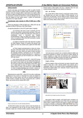 APOSTILAS OPÇÃO A Sua Melhor Opção em Concursos Públicos
Informática A Opção Certa Para a Sua Realização27
Gráficos SmartArt
Quando você salvar um documento que contém um gráfico SmartArt
no formato do Word 97-2003, os gráficos serão convertidos em imagens
estáticas. Você não conseguirá alterar o texto dentro de um gráfico, alterar
seu layout ou alterar sua aparência geral. Se você converter posteriormen-
te o documento no formato do Word 2010 e nenhuma alteração tiver sido
feita nas imagens em uma versão anterior, o gráfico se transformará
novamente em um objeto SmartArt.
Considerações sobre migração do Office 97-2003 para o Office
2010
Muitas das alterações do Office 97-2003 para o Office 2010 não são
diferentes do Office 97-2003 para o 2007 Office System.
As seguintes alterações no Word 2010 podem afetar a migração:
• O AutoTexto está sendo movido novamente para Nor-
mal.dotm para facilitar o preenchimento automático. Para usuá-
rios que mudarem do Office Word 2003 para o Word 2010, re-
comendamos mover o documento para %AppDa-
ta%WordStartup e seguir as etapas para atualizar um docu-
mento. Os usuários do Office Word 2007 encontrarão o autotex-
to movido automaticamente.
• A galeria do AutoTexto agora está disponível na galeria
de Partes Rápidas. Portanto, os usuários não precisam mais
lembrar de mover seu autotexto para a galeria de Partes Rápi-
das.
• O Word migrará automaticamente os blocos de constru-
ção para o Word 2010 quando você iniciar pela primeira vez o
aplicativo. Isso é feito criando uma cópia do arquivo de blocos
de construção existente e colocando-a em um novo diretório,
%AppData%Document Building Block{||cc}14, e dividindo os
blocos de construção que eram fornecidos com o Office Word
2007 pelo arquivo.
• De maneira similar ao Word 2007, o Word 2010 fornece
um novo arquivo Normal.dotm ao ser iniciado pela primeira vez.
Seu arquivo normal antigo será denominado normalold.dotm.
Se você quiser restaurar sua configuração do Word 2007, clique
com o botão direito do mouse no arquivo e clique em Abrir.
Quando estiver no Word, você deverá usar o botão Converter
no modo de exibição Backstage para converter o arquivo nor-
mal no formato Word 2010. http://technet.microsoft.com/pt-br/
-o0o-
Diferentemente da versão 2007, o Word 2010 não sofreu modificações
significativas em seu visual e na disposição dos ícones que realizam as
tarefas. Este é um fator positivo, pois evita um incômodo semelhante ao
ocorrido durante a transição dos menus convencionais para o polêmico
Ribbon, que ocorreu entre as versões 2003 e 2007.
O layout, inclusive dos menus, não sofreu alterações significativas
No Word 2010, funções como salvar, imprimir e abrir documentos vol-
taram a ser realizadas por meio do item de menu Arquivo, tendo sido
eliminado o botão com o símbolo do Office, existente na versão 2007, que
fornecia acesso a estas opções. Com isso, o aplicativo volta a ter suas
funções principais no esquema mais utilizado por aplicativos.
Além das WordArts
Até a versão 2007 do Office tínhamos à disposição somente as famo-
sas WordArts para criar textos com efeitos e formas especiais. Já na
versão 2010, foi adicionado o recurso "Efeitos de texto", presente ao lado
direito do botão Cor da Fonte, que nos permite aplicar em poucos cliques
efeitos como sombra, reflexo e brilho ao texto.
Diferentemente das WordArts, os efeitos se adaptam melhor ao visual do texto
Com este recurso é possível criar os modernos efeitos de reflexo que
encontramos facilmente na Internet, sem termos de utilizar editores de
imagem complexos ou exigir horas de treinamento para o aprendizado.
Contudo, infelizmente os efeitos de textos não podem ser visualizados em
versões anteriores do Office ou exportados para páginas Web.
Imagens artísticas
Adicionar imagens e fotos ao documento nos ajuda a transmitir a ideia
tratada no texto para o leitor, servindo também como estímulo para a
visualização. Surge na nova versão do Word a possibilidade de adicionar
facilmente às imagens efeitos como: rabiscado, mosaico, escala de cinza
em lápis, fotocópia e cimento.
Aplique efeitos em suas imagens sem precisar de outros editores
Após aplicar o efeito na imagem, você poderá copiar o resultado e uti-
lizá-lo também em outros aplicativos como o Paint. Com isso, podemos até
mesmo salvar a imagem e enviá-la para amigos ou utilizar como imagem
de exibição no Windows Live Messenger (MSN) 2009 . Esta é uma
ótima forma de se obter efeitos em imagens sem utilizar editores específi-
cos.
 
