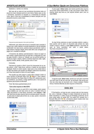 APOSTILAS OPÇÃO A Sua Melhor Opção em Concursos Públicos
Informática A Opção Certa Para a Sua Realização28
Quebrando a barreira do s idiomas
Não raras são as vezes em que encontramos documentos sobre um
assunto de nosso interesse escrito em outro idioma. Nestes casos, se não
o dominamos, recorremos ao dicionário ou a ferramentas de tradução
online. Agora o Word traz a possibilidade de realizar traduções sem que
precisemos recorrer a outros meios.
Traduza seus documentos diretamente no Word a partir da aba Revisão
Infelizmente, para utilizar este recurso é necessário estar conectado à
Internet, pois o editor realizará a consulta diretamente no site de traduções
da Microsoft. Com este recurso, podemos traduzir parcialmente o texto ou
então solicitar a tradução integral, sendo neste último caso carregada uma
página com o resultado da tradução.
A ferramenta não detectou automaticamente o idioma de origem do
texto inserido, exigindo desta forma que seja feita a configuração por meio
da opção Escolher o Idioma de Tradução, que nos permite escolher os
idiomas de origem e destino. Dentre os idiomas disponíveis estão: inglês,
espanhol, francês, alemão, chinês, japonês, sueco e russo.
Conclusões
Felizmente foi mantido no Word o layout de componentes de sua ver-
são anterior, a 2007. Desta forma, evitou-se o impacto de uma possível
adaptação. Diante do cenário exposto, migrar para a nova versão tende a
ser algo mais atrativo para aqueles que desejam confeccionar documentos
com visual mais atraente no texto e em suas imagens.
Para aqueles que ainda utilizam a versão 2003 e desejam conferir os
novos recursos do Microsoft Office 2010 com o menu clássico,
existe a ferramenta Free Classic Menu for Office 2010, gratuita para usuá-
rios domésticos, que devolve a antiga aparência para o novo pacote de
aplicativos para escritório da Microsoft.
Fonte: http://www.superdownloads.com.br/
Como salvar arquivos no Word 2010
Para salvar arquivos no word 2010 é muito simples, porém existem
alguns detalhes que você deve tomar em conta. A primeira forma de
salvar documentos é a mais básica, acionando o menu Arquivo -> Sal-
var. Esta forma de salvar arquivos deve ser acionada quando o documen-
to ainda está em edição pela primeira vez, ou seja, quando o documento
de Word está criado.
A outra opção é Salvar como, esta maneira permite salvar arquivos
que já foram salvos anteriormente, ou seja, que já foram criados. Mas é
possível utilizar esta forma ao criar arquivos também assim como na
opção Salvar.
As duas formas anteriores ao serem acionadas exibirão a janela a-
baixo quando você for salvar um documento pela primeira vez. Após
nomear o arquivo e salvá-lo, a opção Salvar atualizará o documento de
word de forma automática, sem exibir a janela abaixo.
http://www.computerdicas.com.br/
A segunda opção, Salvar como, permite que você salve novamente
com outro nome ou até com outro tipo de documento. Este recurso per-
mite criar vários tipos de documento com o mesmo conteúdo. Portanto
temos 2 maneiras diferentes de salvar arquivos no Word 2010.
EXCEL 2010
O Excel ganhou, ao longo dos anos, recursos cada vez mais avança-
dos, como a obtenção e filtragem de dados diretamente de bancos de
dados corporativos e o prático recurso de formatação condicional, que se
tornou ainda melhor na versão 2007. Na versão 2010, lançada com o
Microsoft Office 2010 , a ferramenta adquire funções ainda mais
avançadas mantendo o visual de seu antecessor.
 