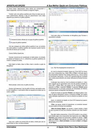 APOSTILAS OPÇÃO A Sua Melhor Opção em Concursos Públicos
Informática A Opção Certa Para a Sua Realização30
ao mesmo tempo, seleccionando várias células que correspondem a
dados subjacentes, conforme é mostrado na seguinte imagem.
Também pode criar gráficos sparkline para linhas de dados que adi-
cione posteriormente utilizando a alça de preenchimento numa célula
adjacente que contenha um gráfico sparkline.
O intervalo de dados utilizado por um grupo de gráficos sparkline
Um grupo de gráficos sparkline
Uma das vantagens em utilizar gráficos sparkline é que, ao contrário
dos outros gráficos, os gráficos sparkline são impressos quando imprime
uma folha de cálculo que os contém.
Criando Gráficos SparkLines
Exemplo: Levando-se em consideração os dados abaixo, da variação
de vendas do Produtos A, B e C; utilizaremos os gráficos sparklines pra
mostrar a variação de vendas.
Após digitar os dados, clique no Menu Inserir e escolha a opção de
Minigráficos:
Neste exemplo, vamos criar um gráfico de linhas.
Quando você selecionar o tipo de gráfico de linhas, será aberta a jane-
la criar minigráficos, e você deverá indicar as sequência de dados que ira
conter o gráfico:
Após criar o gráfico da primeira linha de dados, arraste para criar as
outras linhas (no caso, os outros produtos):
Você pode utilizar as Ferramentas de Minigráficos para Formatar e
personalizar a exibição:
Luiz - http://tecnologiaegestao.wordpress.com/
Ao nível do ambiente de trabalho, depois de o Excel 2007 ter introdu-
zido novos componentes (e.g., Botão Office e Friso) e eliminado alguns
dos componentes “históricos” das versões anteriores (e.g., menus e barras
de ferramentas tradicionais), o Excel 2010 apresenta algumas novidades
mas constitui essencialmente uma versão melhorada de diversas funciona-
lidades.
A alteração mais visível ao nível do ambiente de trabalho é o “aban-
dono” daquele que foi apresentado como uma das grandes novidades do
Excel 2007, o Botão Office, que acabou por ser convertido num novo
separador do Friso, o separador Ficheiro. O separador Ficheiro agrupa
fundamentalmente os principais comandos de manipulação de ficheiros,
acessíveis através da designada Vista Backstage.
À parte da criação do separador Ficheiro e da melhoria gráfica e rear-
ranjo de alguns separadores, grupos e comandos do Friso, não existem
outras alterações significativas ao nível do ambiente de trabalho do Excel
2010.
Assim, no ambiente de trabalho do Excel 2010 destacam-se essenci-
almente dois componentes:
Friso: que agrupa, através de separadores, os comandos necessá-
rios para aceder às diversas funcionalidades.
Barra de Acesso Rápido: que permite o acesso simples e rápido
(no topo da janela do Excel) aos comandos utilizados com maior frequên-
cia.
Para além destes componentes, o Excel 2010 mantém no seu ambien-
te de trabalho alguns dos componentes mais tradicionais como a Barra de
Fórmulas (onde poderão ser introduzidas e editadas as células), o Sepa-
rador de Folhas (onde poderão ser realizadas as operações com as
folhas de um livro), a Barra de Estado e as áreas de Zoom e de Esque-
ma de Página.
 