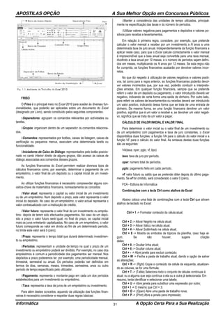 APOSTILAS OPÇÃO A Sua Melhor Opção em Concursos Públicos
Informática A Opção Certa Para a Sua Realização31
FRISO
O Friso é o principal meio no Excel 2010 para aceder às diversas fun-
cionalidades, que poderão ser aplicadas sobre um documento do Excel
(designado por Livro), sendo constituído pelos seguintes componentes:
Separadores: agrupam os comandos relevantes por actividades ou
tarefas.
Grupos: organizam dentro de um separador os comandos relaciona-
dos.
Comandos: representados por botões, caixas de listagem, caixas de
verificação ou pequenos menus, executam uma determinada tarefa ou
funcionalidade.
Iniciadores de Caixa de Diálogo: representados pelo botão posicio-
nado no canto inferior direito de alguns grupos, dão acesso às caixas de
diálogo associadas aos comandos desses grupos.
As funções financeiras do Excel permitem realizar diversos tipos de
cálculos financeiros como, por exemplo, determinar o pagamento de um
empréstimo, o valor final de um depósito ou o capital inicial de um investi-
mento.
Ao utilizar funções financeiras é necessário compreender alguns con-
ceitos-chave de matemática financeira, nomeadamente os conceitos:
Valor atual: representa o capital ou valor inicial de um investimento
ou de um empréstimo. Num depósito a prazo, este valor representa o valor
inicial do depósito. No caso de um empréstimo, o valor actual representa o
valor contratualizado com a instituição de crédito.
Valor futuro: representa o valor final de um investimento ou emprés-
timo depois de terem sido efectuados pagamentos. No caso de um depó-
sito a prazo o valor futuro será igual, no final do prazo, ao capital inicial
mais os juros entretanto capitalizados. No caso de um empréstimo, o valor
futuro corresponde ao valor em dívida ao fim de um determinado período,
no limite este valor será 0 (zero).
Prazo: representa o tempo total que durará determinado investimen-
to ou empréstimo.
Períodos: representam a unidade de tempo na qual o prazo de um
investimento ou empréstimo poderá ser dividido. Por exemplo, no caso dos
empréstimos é comum a periodicidade dos pagamentos ser mensal. Nos
depósitos a prazo poderemos ter, por exemplo, uma periodicidade mensal,
trimestral, semestral ou anual. Os períodos poderão ser definidos em
termos de dias, semanas, meses, trimestres, semestres, anos ou outro
período de tempo especificado pelo utilizador.
Pagamento: representa o montante pago em cada um dos períodos
estabelecidos para um investimento ou empréstimo.
Taxa: representa a taxa de juros de um empréstimo ou investimento.
Para além destes conceitos, aquando da utilização das funções finan-
ceiras é necessário considerar e respeitar duas regras básicas:
Manter a consistência das unidades de tempo utilizadas, principal-
mente na especificação das taxas e do número de períodos.
Utilizar valores negativos para pagamentos e depósitos e valores po-
sitivos para receitas e levantamentos.
Em relação à primeira regra, considere, por exemplo, que pretende
calcular o valor mensal a receber por um investimento a N anos a uma
determinada taxa de juro anual. Independentemente da função financeira a
aplicar neste caso, para que o Excel calcule correctamente o valor mensal
é imprescindível que a taxa anual seja convertida para uma taxa mensal,
dividindo a taxa anual por 12 meses, e o número de períodos sejam defini-
dos em meses, multiplicando os N anos por 12 meses. Se esta regra não
for cumprida, as funções financeiras acabarão por devolver valores incor-
retos.
No que diz respeito à utilização de valores negativos e valores positi-
vos, tal como para a regra anterior, as funções financeiras poderão devol-
ver valores incorrectos que, por sua vez, poderão conduzir a interpreta-
ções erradas. Em qualquer função financeira, sempre que se pretende
referir o valor de um depósito ou pagamento, o valor introduzido deverá ser
negativo, indicando de certa forma uma saída de dinheiro. Por outro lado,
para referir os valores de levantamentos ou receitas deverá ser introduzido
um valor positivo, indicando dessa forma que se trata de uma entrada de
dinheiro. Da mesma forma, se uma função financeira devolver um valor
positivo, significa que é um valor a receber e, se devolver um valor negati-
vo, significa que se trata de um valor a pagar.
CÁLCULO DE VALOR INICIAL E VALOR FINAL
Para determinar o valor inicial ou o valor final de um investimento ou
de um empréstimo com pagamentos e taxa de juro constantes, o Excel
disponibiliza duas funções: a função VA para o cálculo do valor inicial e a
função VF para o cálculo do valor final. As sintaxes destas duas funções
são as seguintes:
VA(taxa; nper; pgto; vf; tipo)
taxa: taxa de juro por período.
nper: número total de períodos.
pgto: pagamento feito em cada período.
vf: valor futuro ou saldo que se pretende obter depois do último paga-
mento. Se vf for omitido, será considerado o valor 0 (zero).
FCA - Editora de Informática
Combinações com a tecla Ctrl como atalhos do Excel
Abaixo coloco uma lista de combinações com a tecla Ctrl que ativam
atalhos de teclado no Excel:
Ctrl + 1 -> Formatar conteúdo da célula atual;
Ctrl + 2 -> Ativar Negrito na célula atual;
Ctrl + 3 -> Ativar Itálico na célula atual;
Ctrl + 4 -> Ativar Sublinhado na célula atual;
Ctrl + 8 -> Mostra os símbolos de tópicos da planilha, caso haja al-
gum. Se não houver, sugere criação
deles;
Ctrl + 9 -> Ocultar linha atual;
Ctrl + 0 -> Ocultar coluna atual;
Ctrl + - -> Abre janela para excluir conteúdo;
Ctrl + W -> Fecha a pasta de trabalho atual, dando a opção de salvar
as alterações;
Ctrl + R -> (Rght) Copia o conteúdo da célula da esquerda, atualizan-
do as colunas, se for uma fórmula;
Ctrl + T -> (Table) Seleciona todo o conjunto de células contínuas à
atual, ou a alguma que seja contínua a ela ou a outra já selecionada. Em
resumo, tenta identificar e selecionar uma tabela;
Ctrl + U -> Abre janela para substituir uma expressão por outra;
Ctrl + I -> O mesmo que Ctrl + 3;
Ctrl + O -> (Open) Abre uma pasta de trabalho nova;
Ctrl + P -> (Print) Abre a janela para impressão;
 