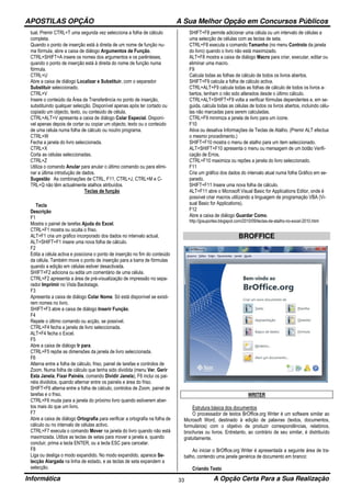 APOSTILAS OPÇÃO A Sua Melhor Opção em Concursos Públicos
Informática A Opção Certa Para a Sua Realização33
tual. Premir CTRL+T uma segunda vez selecciona a folha de cálculo
completa.
Quando o ponto de inserção está à direita de um nome de função nu-
ma fórmula, abre a caixa de diálogo Argumentos de Função.
CTRL+SHIFT+A insere os nomes dos argumentos e os parênteses,
quando o ponto de inserção está à direita do nome de função numa
fórmula.
CTRL+U
Abre a caixa de diálogo Localizar e Substituir, com o separador
Substituir seleccionado.
CTRL+V
Insere o conteúdo da Área de Transferência no ponto de inserção,
substituindo qualquer selecção. Disponível apenas após ter cortado ou
copiado um objecto, texto, ou conteúdo de célula.
CTRL+ALT+V apresenta a caixa de diálogo Colar Especial. Disponí-
vel apenas depois de cortar ou copiar um objecto, texto ou o conteúdo
de uma célula numa folha de cálculo ou noutro programa.
CTRL+W
Fecha a janela do livro seleccionada.
CTRL+X
Corta as células seleccionadas.
CTRL+Z
Utiliza o comando Anular para anular o último comando ou para elimi-
nar a última introdução de dados.
Sugestão As combinações de CTRL, F11, CTRL+J, CTRL+M e C-
TRL+Q não têm actualmente atalhos atribuídos.
Teclas de função
Tecla
Descrição
F1
Mostra o painel de tarefas Ajuda do Excel.
CTRL+F1 mostra ou oculta o friso.
ALT+F1 cria um gráfico incorporado dos dados no intervalo actual.
ALT+SHIFT+F1 insere uma nova folha de cálculo.
F2
Edita a célula activa e posiciona o ponto de inserção no fim do conteúdo
da célula. Também move o ponto de inserção para a barra de fórmulas
quando a edição em células estiver desactivada.
SHIFT+F2 adiciona ou edita um comentário de uma célula.
CTRL+F2 apresenta a área de pré-visualização de impressão no sepa-
rador Imprimir no Vista Backstage.
F3
Apresenta a caixa de diálogo Colar Nome. Só está disponível se existi-
rem nomes no livro.
SHIFT+F3 abre a caixa de diálogo Inserir Função.
F4
Repete o último comando ou acção, se possível.
CTRL+F4 fecha a janela de livro seleccionada.
ALT+F4 fecha o Excel.
F5
Abre a caixa de diálogo Ir para.
CTRL+F5 repõe as dimensões da janela de livro seleccionada.
F6
Alterna entre a folha de cálculo, friso, painel de tarefas e controlos de
Zoom. Numa folha de cálculo que tenha sido dividida (menu Ver, Gerir
Esta Janela, Fixar Painéis, comando Dividir Janela), F6 inclui os pai-
néis divididos, quando alternar entre os painéis e área do friso.
SHIFT+F6 alterna entre a folha de cálculo, controlos de Zoom, painel de
tarefas e o friso.
CTRL+F6 muda para a janela do próximo livro quando estiverem aber-
tos mais do que um livro.
F7
Abre a caixa de diálogo Ortografia para verificar a ortografia na folha de
cálculo ou no intervalo de células activo.
CTRL+F7 executa o comando Mover na janela do livro quando não está
maximizada. Utilize as teclas de setas para mover a janela e, quando
concluir, prima a tecla ENTER, ou a tecla ESC para cancelar.
F8
Liga ou desliga o modo expandido. No modo expandido, aparece Se-
lecção Alargada na linha de estado, e as teclas de seta expandem a
selecção.
SHIFT+F8 permite adicionar uma célula ou um intervalo de células a
uma selecção de células com as teclas de seta.
CTRL+F8 executa o comando Tamanho (no menu Controlo da janela
do livro) quando o livro não está maximizado.
ALT+F8 mostra a caixa de diálogo Macro para criar, executar, editar ou
eliminar uma macro.
F9
Calcula todas as folhas de cálculo de todos os livros abertos.
SHIFT+F9 calcula a folha de cálculo activa.
CTRL+ALT+F9 calcula todas as folhas de cálculo de todos os livros a-
bertos, tenham o não sido alterados desde o último cálculo.
CTRL+ALT+SHIFT+F9 volta a verificar fórmulas dependentes e, em se-
guida, calcula todas as células de todos os livros abertos, incluindo célu-
las não marcadas para serem calculadas.
CTRL+F9 minimiza a janela de livro para um ícone.
F10
Ativa ou desativa Informações de Teclas de Atalho. (Premir ALT efectua
o mesmo procedimento.)
SHIFT+F10 mostra o menu de atalho para um item seleccionado.
ALT+SHIFT+F10 apresenta o menu ou mensagem de um botão Verifi-
cação de Erros.
CTRL+F10 maximiza ou repões a janela do livro seleccionado.
F11
Cria um gráfico dos dados do intervalo atual numa folha Gráfico em se-
parado.
SHIFT+F11 Insere uma nova folha de cálculo.
ALT+F11 abre o Microsoft Visual Basic for Applications Editor, onde é
possível criar macros utilizando a linguagem de programação VBA (Vi-
sual Basic for Applications).
F12
Abre a caixa de diálogo Guardar Como.
http://jpsuportes.blogspot.com/2010/09/teclas-de-atalho-no-excel-2010.html
BROFFICE
WRITER
Estrutura básica dos documentos
O processador de textos BrOffice.org Writer é um software similar ao
Microsoft Word, destinado à edição de palavras (textos, documentos,
formulários) com o objetivo de produzir correspondências, relatórios,
brochuras ou livros. Entretanto, ao contrário de seu similar, é distribuído
gratuitamente.
Ao iniciar o BrOffice.org Writer é apresentada a seguinte área de tra-
balho, contendo uma janela genérica de documento em branco:
Criando Texto
 