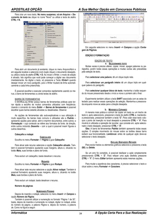 APOSTILAS OPÇÃO A Sua Melhor Opção em Concursos Públicos
Informática A Opção Certa Para a Sua Realização34
Para criar um novo texto, No menu suspenso, vá em Arquivo – Do-
cumento de texto ou clique no ícone "Novo" ou utilize a tecla de atalho
CTRL + N.
Para abrir um documento já existente, clique no menu Arquivo/Abrir e
em seguida localize e selecione (com duplo clique) o documento desejado,
ou utilize a tecla de atalho CTRL + O. Ao iniciar o Writer, o modo de edição
é ativado. Isto significa que você pode começar a digitar seu documento
imediatamente. Ao digitar o texto, só pressione a Tecla <Enter> quando
desejar iniciar um novo parágrafo, pois o Writer mudará de linha automati-
camente a cada linha preenchida.
É possível escolher e executar comandos rapidamente usando os me-
nus, a barra de ferramentas ou ainda teclas de atalho.
BARRA DE FERRAMENTAS
O BrOffice.org Writer possui barras de ferramentas práticas para tor-
nar rápida a escolha de muitos comandos utilizados com freqüência.
Usando o comando do menu Exibir –> Barras de ferramentas é possível
escolher quais barras estarão ativadas ou desativadas. Observe:
As opções de ferramentas são auto-explicativas e sua utilização é
muito específica. As barras mais comuns e utilizadas são a Padrão –
apresenta opções para salvar, abrir e imprimir documentos, entre outros; a
Formatação – cujo conteúdo se refere aos formatos de fonte, de direção,
entre outros incluindo Desenho – com a qual é possível inserir figuras e
outros desenhos.
Cabeçalho e rodapé
CABEÇALHOS
Escolha no menu Formatar –> Página a guia Cabeçalho
Para ativar este recurso selecione a opção Cabeçalho ativado. Tam-
bém é possível formatá-lo ajustando suas margens, altura e, clicando no
botão Mais, suas bordas e plano de fundo.
Para excluir um cabeçalho, basta desativar o recurso.
RODAPÉS
Escolha no menu Formatar –> Página a guia Rodapé.
Para ativar este recurso selecione a opção Ativar rodapé. Também é
possível formatá-lo ajustando suas margens, altura e, clicando no botão
Mais, suas bordas e plano de fundo.
Para excluir um rodapé, basta desativar o recurso.
Número de páginas
NUMERANDO PÁGINAS
Depois de inserido o rodapé, selecione no menu Inserir –> Campos a
opção Número da Página.
Também é possível utilizar a numeração no formato “Página 1 de 30”,
basta, depois de inserida a numeração no rodapé, digitar no rodapé, antes
do número da página, a palavra Página e, depois do número, a palavra
de. Como na figura a seguir.
Em seguida selecione no menu Inserir –> Campos a opção Conta-
gem de Páginas.
EDIÇÃO E FORMATAÇÃO
EDIÇÃO DE TEXTO
a. SELECIONANDO TEXTO
Muitas vezes é preciso alterar, copiar, mover, apagar palavras ou pa-
rágrafos, porém todas essas operações e muitas outras são precedidas
pela seleção de texto.
Para selecionar uma palavra, dê um clique duplo nela.
Para selecionar um parágrafo inteiro dê um clique triplo em qual-
quer palavra do parágrafo.
Para selecionar qualquer bloco de texto, mantenha o botão esquer-
do do mouse pressionado desde o início e mova o ponteiro até o final.
Experimente também utilizar a tecla SHIFT associada com as setas do
teclado para realizar essas operações de seleção. Mantenha-a pressiona-
da enquanto move as setas para a direção desejada.
b. MOVENDO E COPIANDO
A maneira mais prática e comum de copiar um texto ou um trecho de
texto é, após selecioná-lo, pressionar a tecla de atalho CTRL e, mantendo-
a pressionada, pressionar também a tecla “C”. Para colar esse texto colo-
que o ponto de inserção no local desejado e pressione CTRL + “V”. Para
movê-lo é utilizada a operação de recortar, que consiste em, após selecio-
nado o texto desejado, pressionar CTRL + “X”.
Obs: A barra de ferramentas Padrão também apresenta todas essas
opções. O simples movimento do mouse sobre os botões dessa barra
exibem sua funcionalidade. Lembre-se: antes de qualquer ação deve-se
selecionar o texto desejado.
c. EXCLUIR, DESFAZER E REFAZER
Para excluir textos ou elementos gráficos selecione e pressione a tecla
DEL ou Delete.
Se um erro foi cometido, é possível desfazer a ação simplesmente
pressionando CTRL + “Z”. Para refazer uma ação desfeita pressione
CTRL + “Y”. O menu Editar também apresenta estas mesmas opções.
Para mudar a aparência dos caracteres, é preciso selecionar o texto e
clicar sobre o menu Formatar –> Caractere.
 