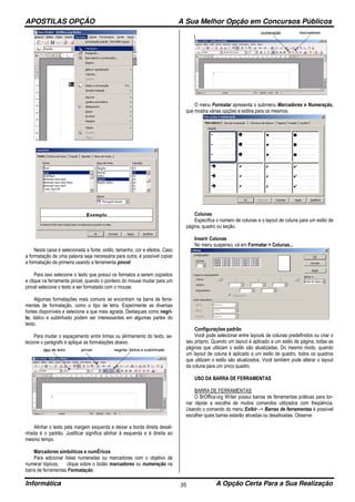 APOSTILAS OPÇÃO A Sua Melhor Opção em Concursos Públicos
Informática A Opção Certa Para a Sua Realização35
Nesta caixa é selecionada a fonte, estilo, tamanho, cor e efeitos. Caso
a formatação de uma palavra seja necessária para outra, é possível copiar
a formatação da primeira usando a ferramenta pincel:
Para isso selecione o texto que possui os formatos a serem copiados
e clique na ferramenta pincel, quando o ponteiro do mouse mudar para um
pincel selecione o texto a ser formatado com o mouse.
Algumas formatações mais comuns se encontram na barra de ferra-
mentas de formatação, como o tipo de letra. Experimente as diversas
fontes disponíveis e selecione a que mais agrada. Destaques como negri-
to, itálico e sublinhado podem ser interessantes em algumas partes do
texto.
Para mudar o espaçamento entre linhas ou alinhamento do texto, se-
lecione o parágrafo e aplique as formatações abaixo
Alinhar o texto pela margem esquerda e deixar a borda direita desali-
nhada é o padrão. Justificar significa alinhar à esquerda e à direita ao
mesmo tempo.
Marcadores simbólicos e numÉricos
Para adicionar listas numeradas ou marcadores com o objetivo de
numerar tópicos, clique sobre o botão marcadores ou numeração na
barra de ferramentas Formatação.
O menu Formatar apresenta o submenu Marcadores e Numeração,
que mostra várias opções e estilos para os mesmos.
Colunas
Especifica o número de colunas e o layout de coluna para um estilo de
página, quadro ou seção.
Inserir Colunas
No menu suspenso, vá em Formatar > Colunas...
Configurações padrão
Você pode selecionar entre layouts de colunas predefinidos ou criar o
seu próprio. Quando um layout é aplicado a um estilo de página, todas as
páginas que utilizam o estilo são atualizadas. Do mesmo modo, quando
um layout de coluna é aplicado a um estilo de quadro, todos os quadros
que utilizam o estilo são atualizados. Você também pode alterar o layout
da coluna para um único quadro.
USO DA BARRA DE FERRAMENTAS
BARRA DE FERRAMENTAS
O BrOffice.org Writer possui barras de ferramentas práticas para tor-
nar rápida a escolha de muitos comandos utilizados com freqüência.
Usando o comando do menu Exibir –> Barras de ferramentas é possível
escolher quais barras estarão ativadas ou desativadas. Observe:
 